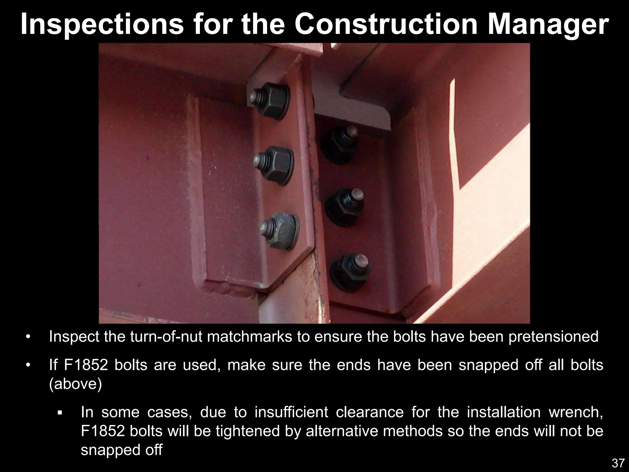 37
Inspections for the Construction Manager
• Inspect the turn-of-nut matchmarks to ensure the bolts have been pretensioned
• If F1852 bolts are used, make sure the ends have been snapped off all bolts
(above)
 In some cases, due to insufficient clearance for the installation wrench,
F1852 bolts will be tightened by alternative methods so the ends will not be
snapped off
 