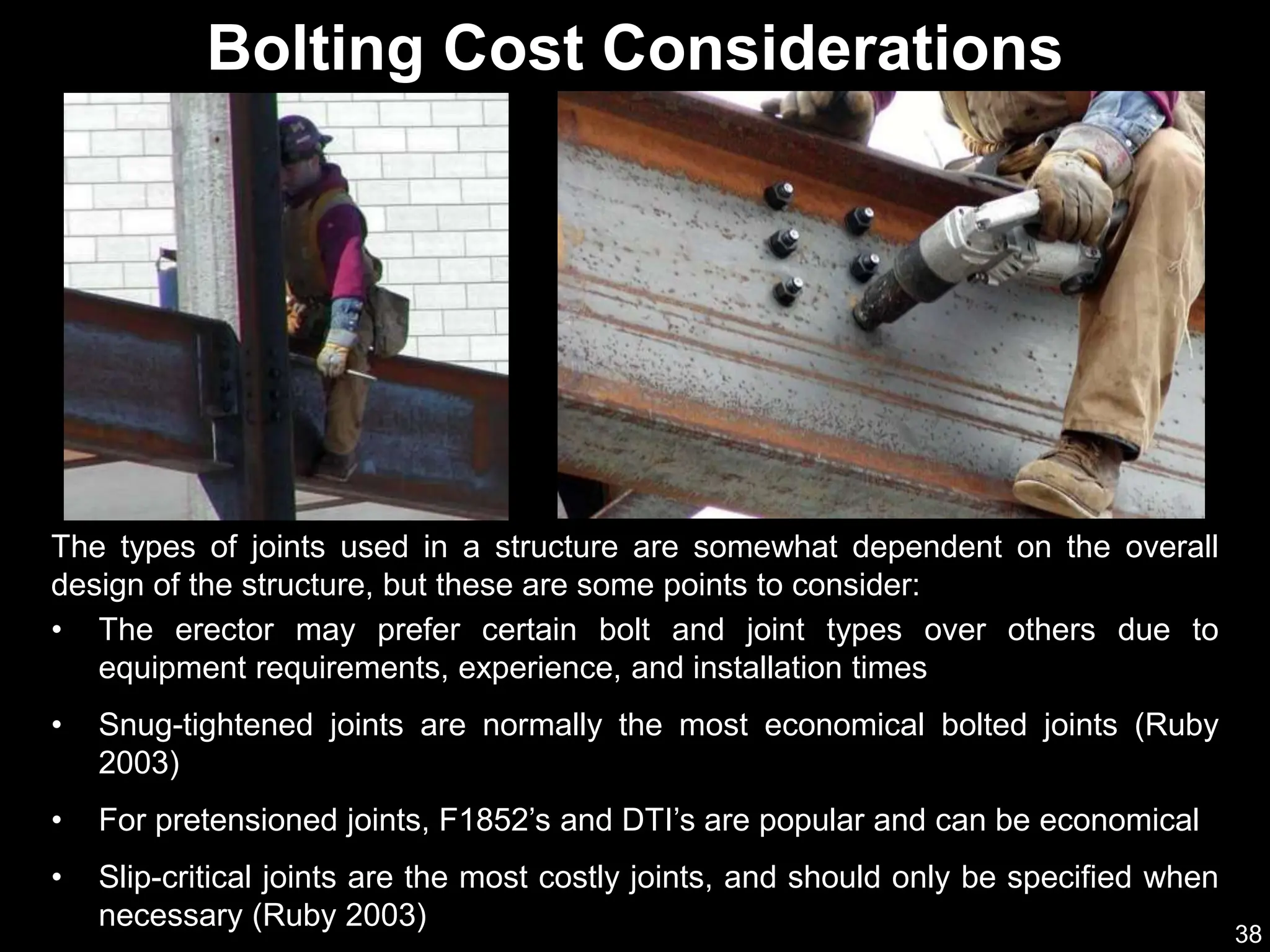 38
• The erector may prefer certain bolt and joint types over others due to
equipment requirements, experience, and installation times
• Snug-tightened joints are normally the most economical bolted joints (Ruby
2003)
• For pretensioned joints, F1852’s and DTI’s are popular and can be economical
• Slip-critical joints are the most costly joints, and should only be specified when
necessary (Ruby 2003)
Bolting Cost Considerations
The types of joints used in a structure are somewhat dependent on the overall
design of the structure, but these are some points to consider:
 