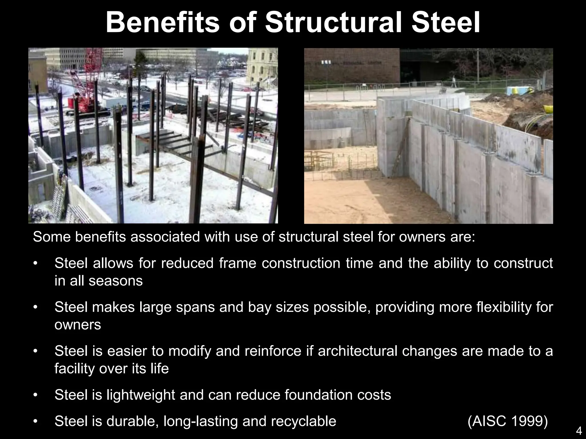 4
Some benefits associated with use of structural steel for owners are:
• Steel allows for reduced frame construction time and the ability to construct
in all seasons
• Steel makes large spans and bay sizes possible, providing more flexibility for
owners
• Steel is easier to modify and reinforce if architectural changes are made to a
facility over its life
• Steel is lightweight and can reduce foundation costs
• Steel is durable, long-lasting and recyclable (AISC 1999)
Benefits of Structural Steel
 