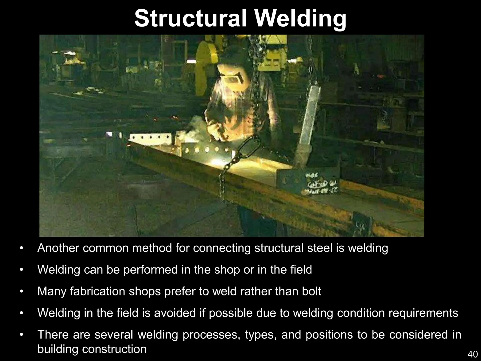 40
• Another common method for connecting structural steel is welding
• Welding can be performed in the shop or in the field
• Many fabrication shops prefer to weld rather than bolt
• Welding in the field is avoided if possible due to welding condition requirements
• There are several welding processes, types, and positions to be considered in
building construction
Structural Welding
 