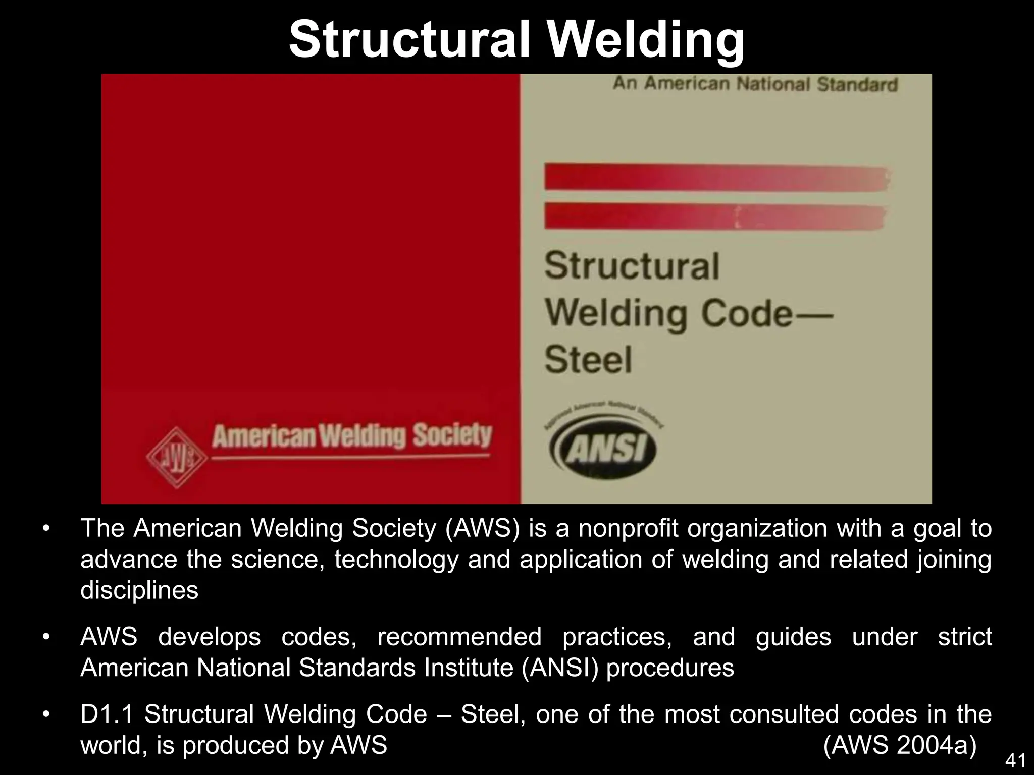 41
• The American Welding Society (AWS) is a nonprofit organization with a goal to
advance the science, technology and application of welding and related joining
disciplines
• AWS develops codes, recommended practices, and guides under strict
American National Standards Institute (ANSI) procedures
• D1.1 Structural Welding Code – Steel, one of the most consulted codes in the
world, is produced by AWS (AWS 2004a)
Structural Welding
 