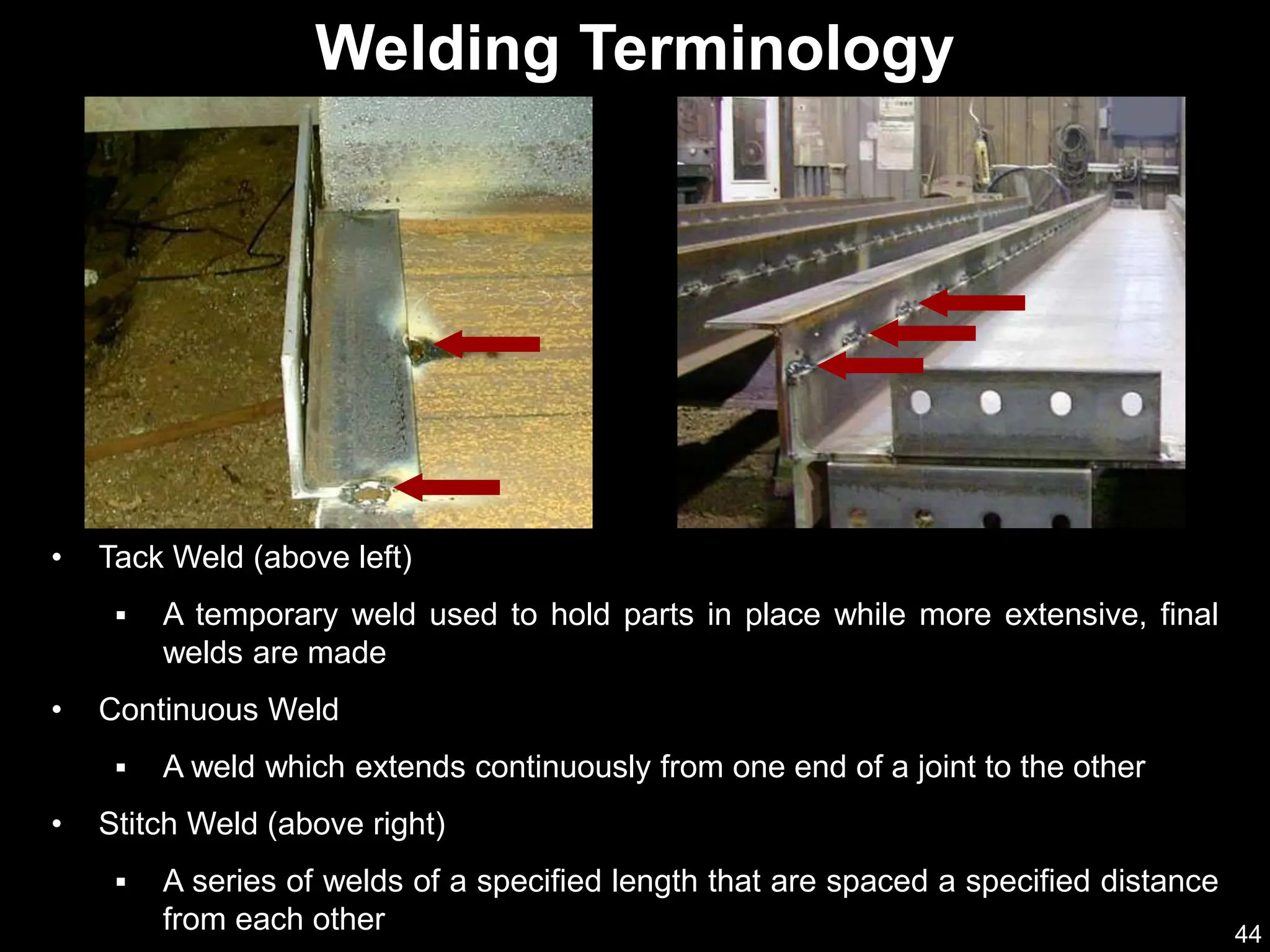 44
• Tack Weld (above left)
 A temporary weld used to hold parts in place while more extensive, final
welds are made
• Continuous Weld
 A weld which extends continuously from one end of a joint to the other
• Stitch Weld (above right)
 A series of welds of a specified length that are spaced a specified distance
from each other
Welding Terminology
 