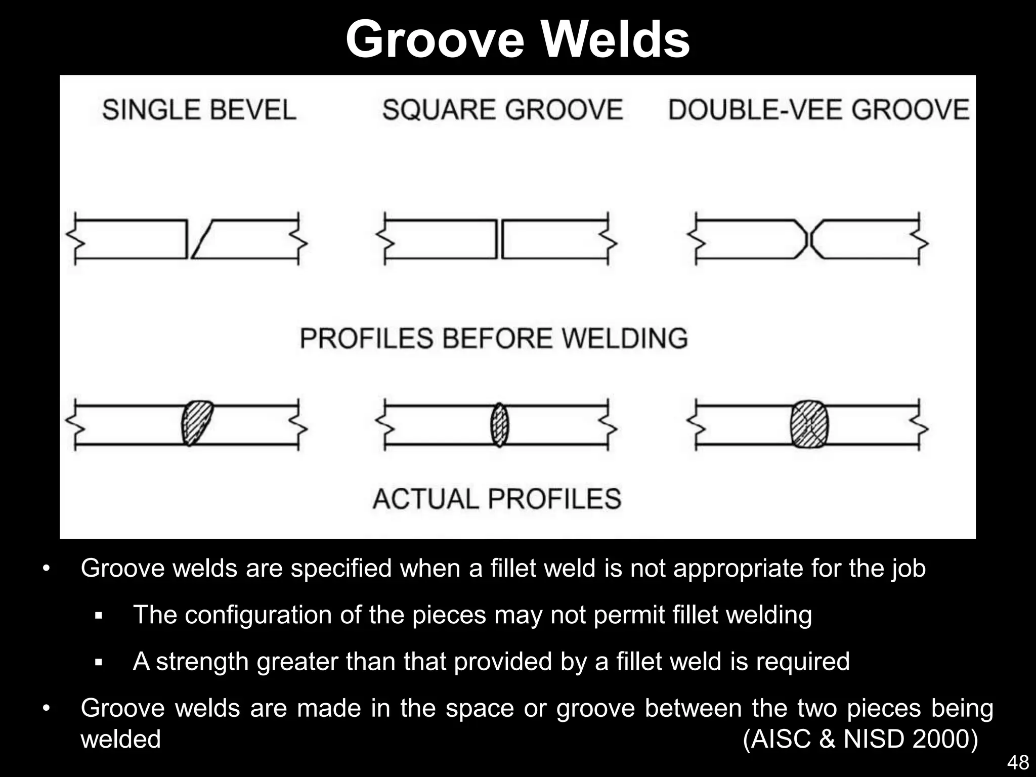 48
• Groove welds are specified when a fillet weld is not appropriate for the job
 The configuration of the pieces may not permit fillet welding
 A strength greater than that provided by a fillet weld is required
• Groove welds are made in the space or groove between the two pieces being
welded (AISC & NISD 2000)
Groove Welds
 