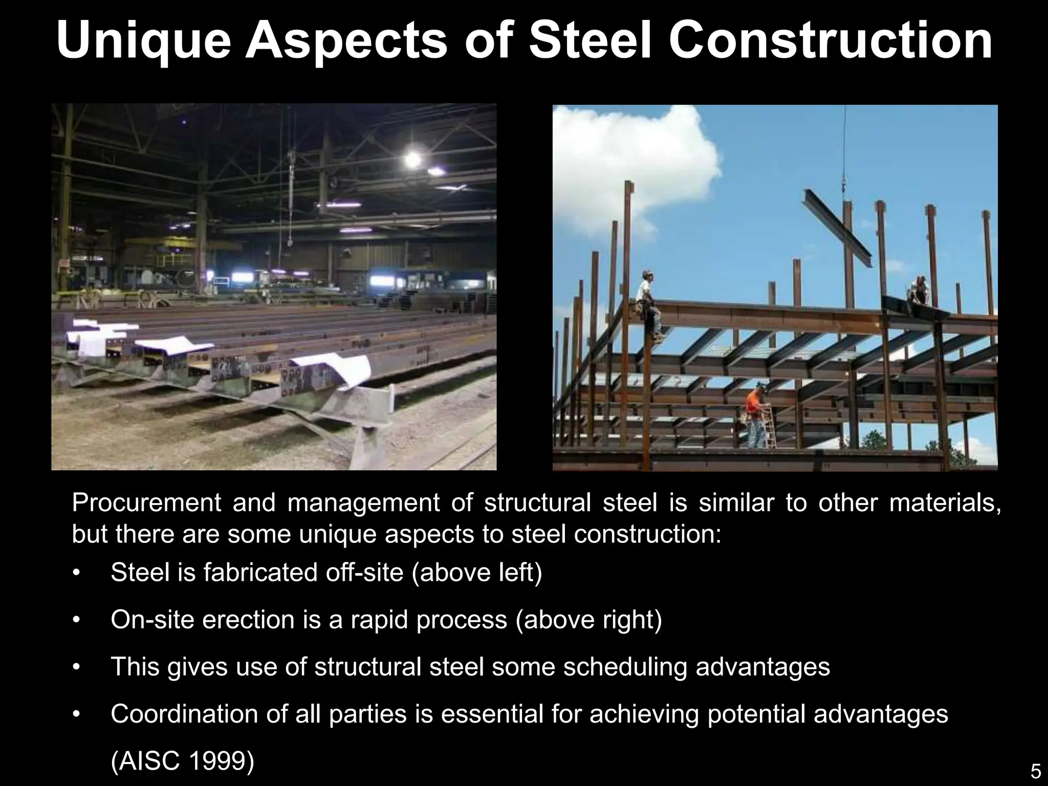 5
Procurement and management of structural steel is similar to other materials,
but there are some unique aspects to steel construction:
• Steel is fabricated off-site (above left)
• On-site erection is a rapid process (above right)
• This gives use of structural steel some scheduling advantages
• Coordination of all parties is essential for achieving potential advantages
(AISC 1999)
Unique Aspects of Steel Construction
 