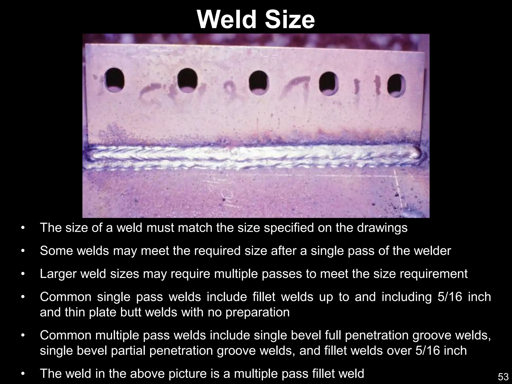 53
Weld Size
• The size of a weld must match the size specified on the drawings
• Some welds may meet the required size after a single pass of the welder
• Larger weld sizes may require multiple passes to meet the size requirement
• Common single pass welds include fillet welds up to and including 5/16 inch
and thin plate butt welds with no preparation
• Common multiple pass welds include single bevel full penetration groove welds,
single bevel partial penetration groove welds, and fillet welds over 5/16 inch
• The weld in the above picture is a multiple pass fillet weld
 