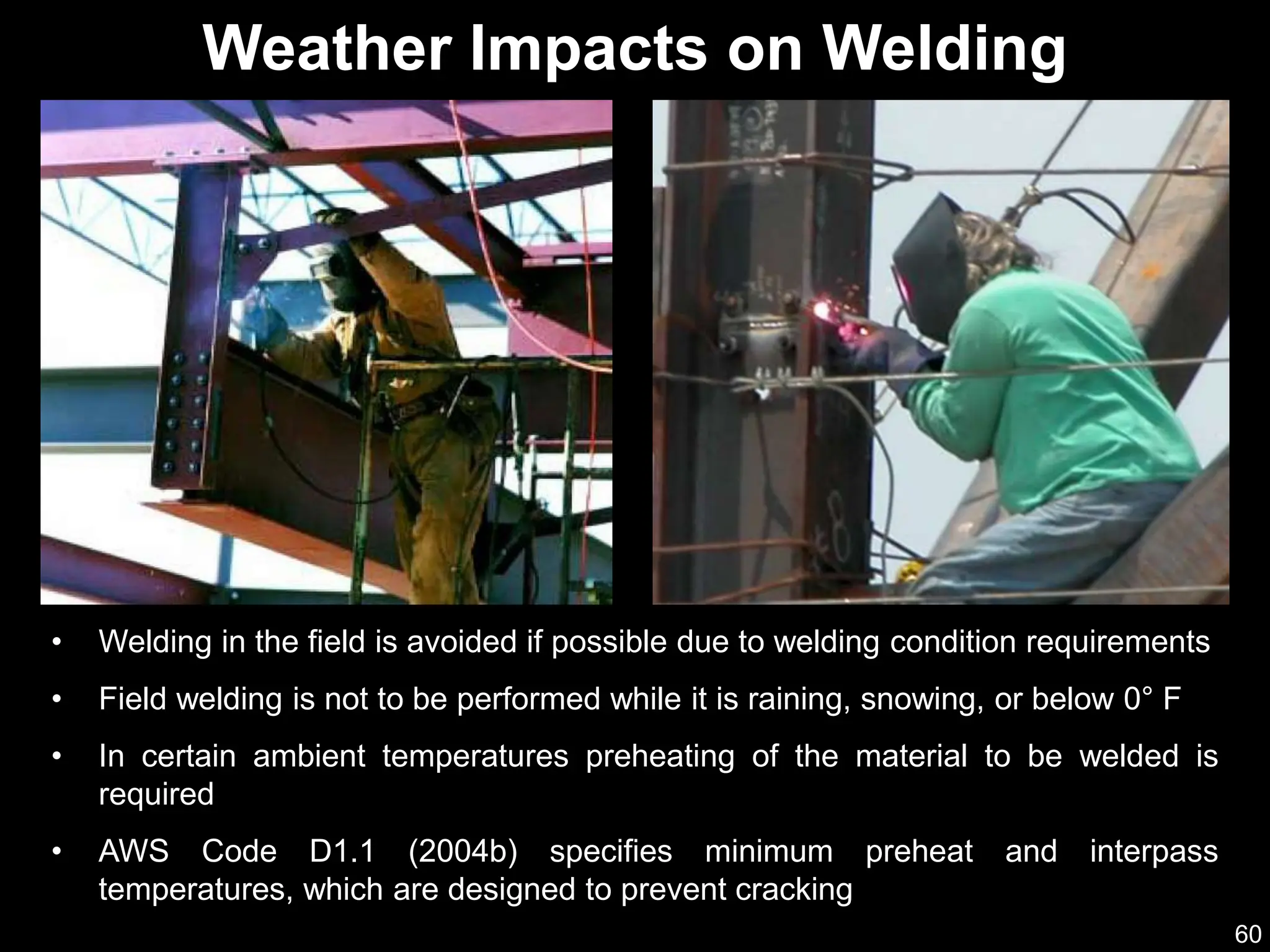 60
• Welding in the field is avoided if possible due to welding condition requirements
• Field welding is not to be performed while it is raining, snowing, or below 0° F
• In certain ambient temperatures preheating of the material to be welded is
required
• AWS Code D1.1 (2004b) specifies minimum preheat and interpass
temperatures, which are designed to prevent cracking
Weather Impacts on Welding
 