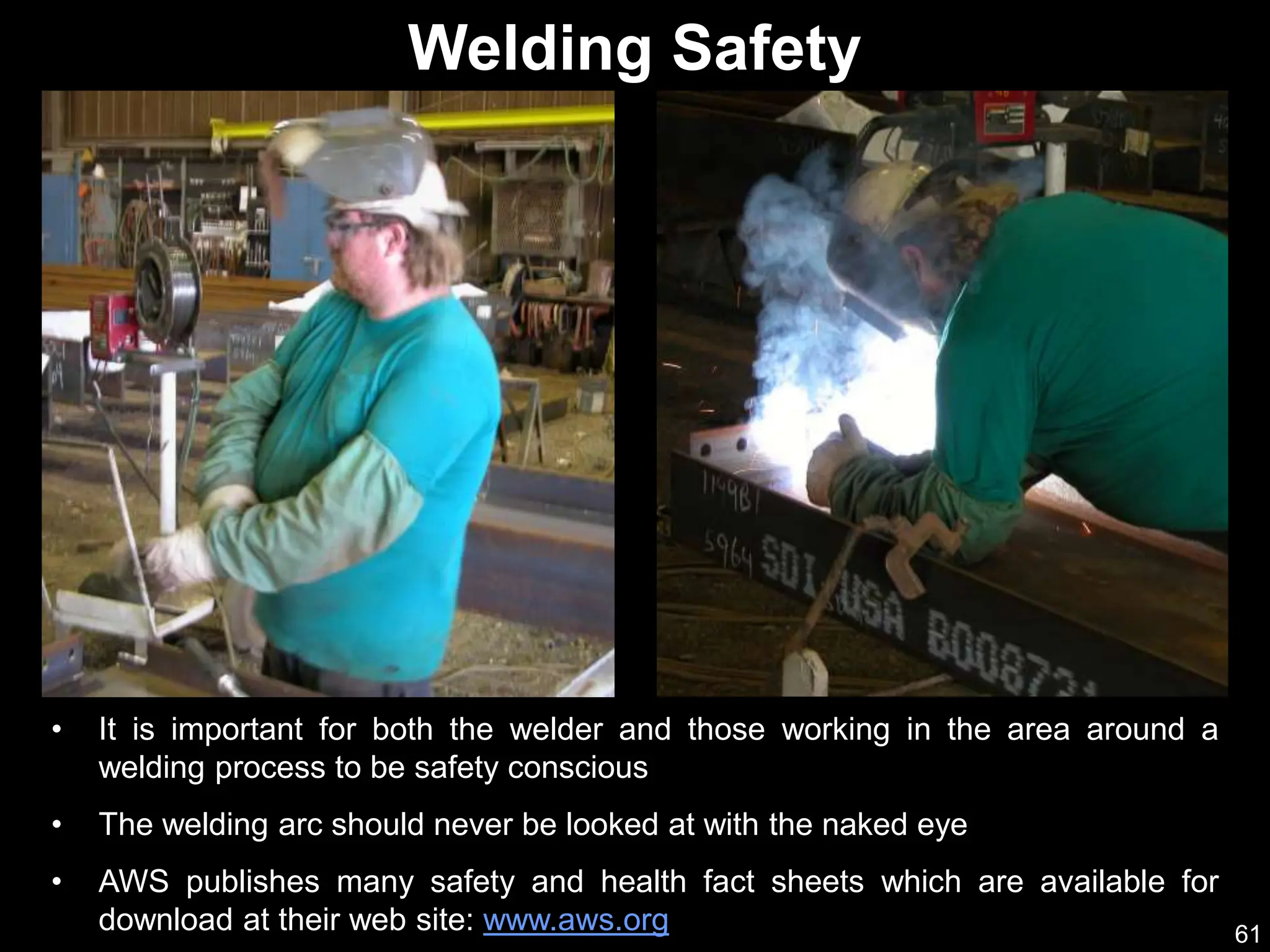 61
• It is important for both the welder and those working in the area around a
welding process to be safety conscious
• The welding arc should never be looked at with the naked eye
• AWS publishes many safety and health fact sheets which are available for
download at their web site: www.aws.org
Welding Safety
 