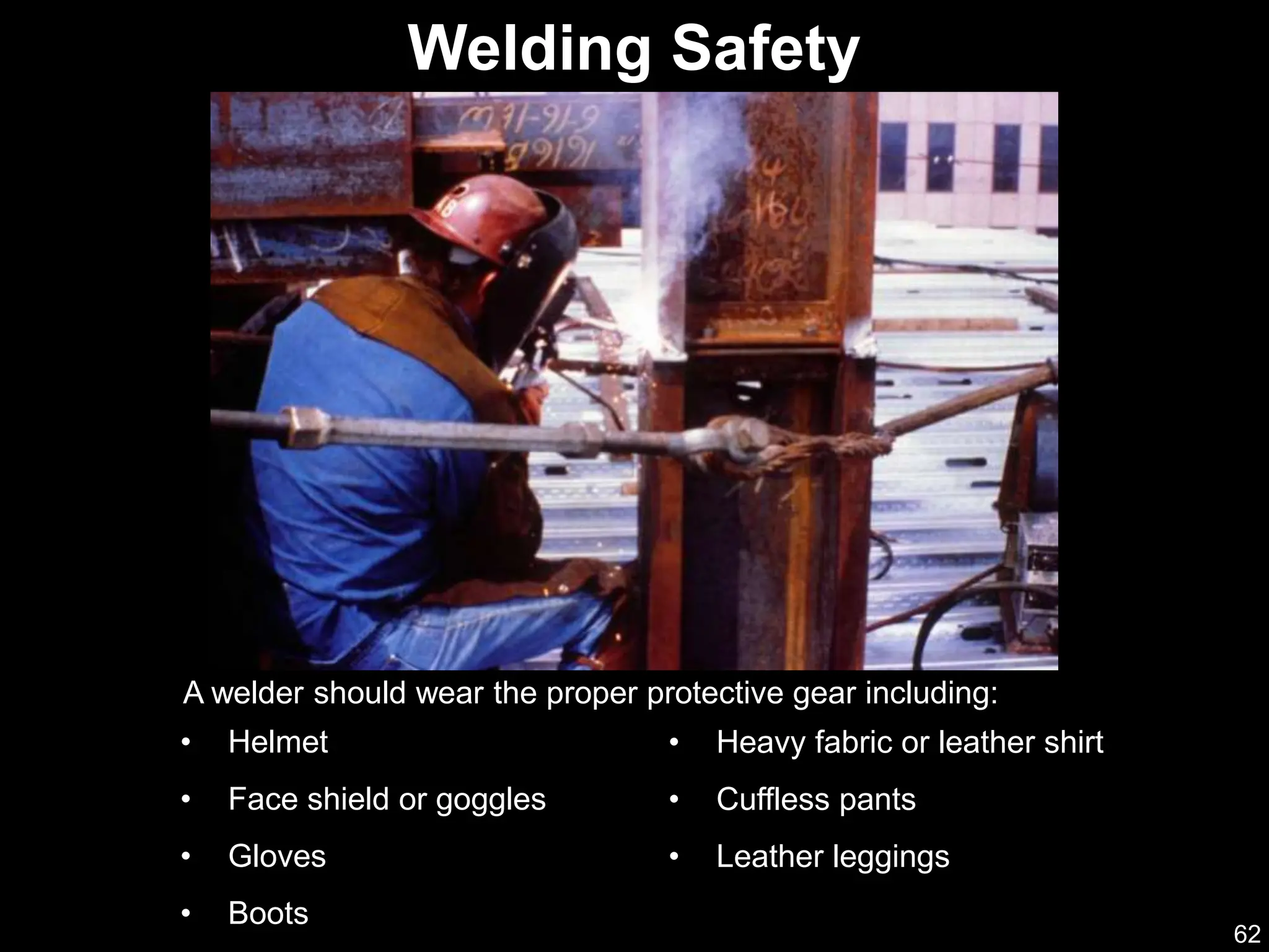 62
A welder should wear the proper protective gear including:
Welding Safety
• Helmet
• Face shield or goggles
• Gloves
• Boots
• Heavy fabric or leather shirt
• Cuffless pants
• Leather leggings
 