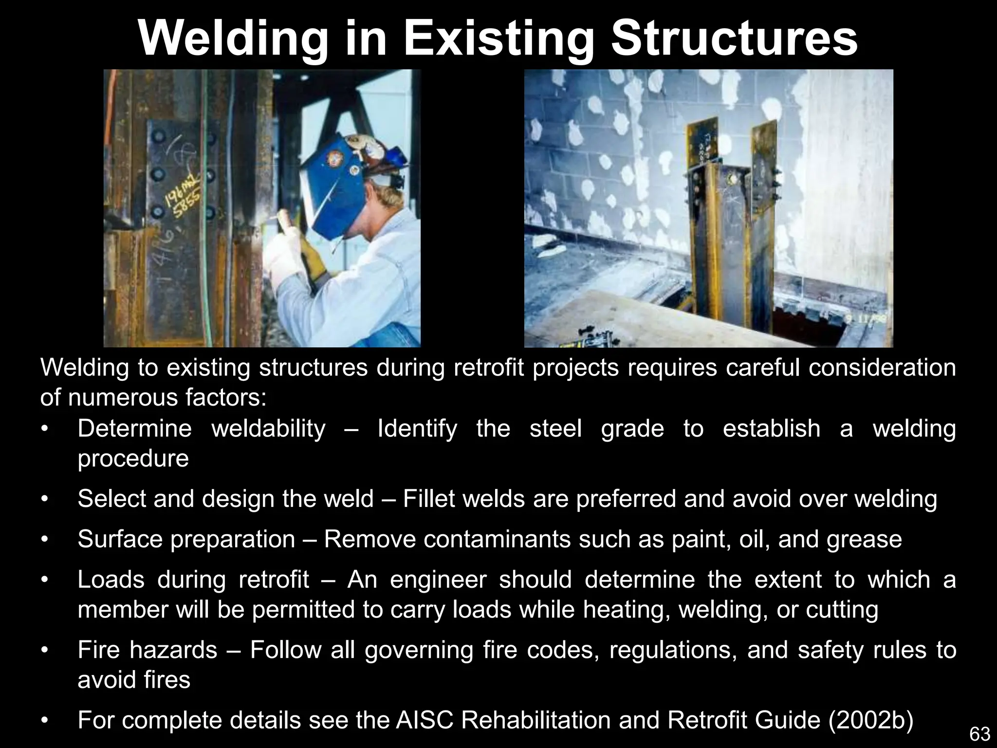 63
Welding to existing structures during retrofit projects requires careful consideration
of numerous factors:
Welding in Existing Structures
• Determine weldability – Identify the steel grade to establish a welding
procedure
• Select and design the weld – Fillet welds are preferred and avoid over welding
• Surface preparation – Remove contaminants such as paint, oil, and grease
• Loads during retrofit – An engineer should determine the extent to which a
member will be permitted to carry loads while heating, welding, or cutting
• Fire hazards – Follow all governing fire codes, regulations, and safety rules to
avoid fires
• For complete details see the AISC Rehabilitation and Retrofit Guide (2002b)
 