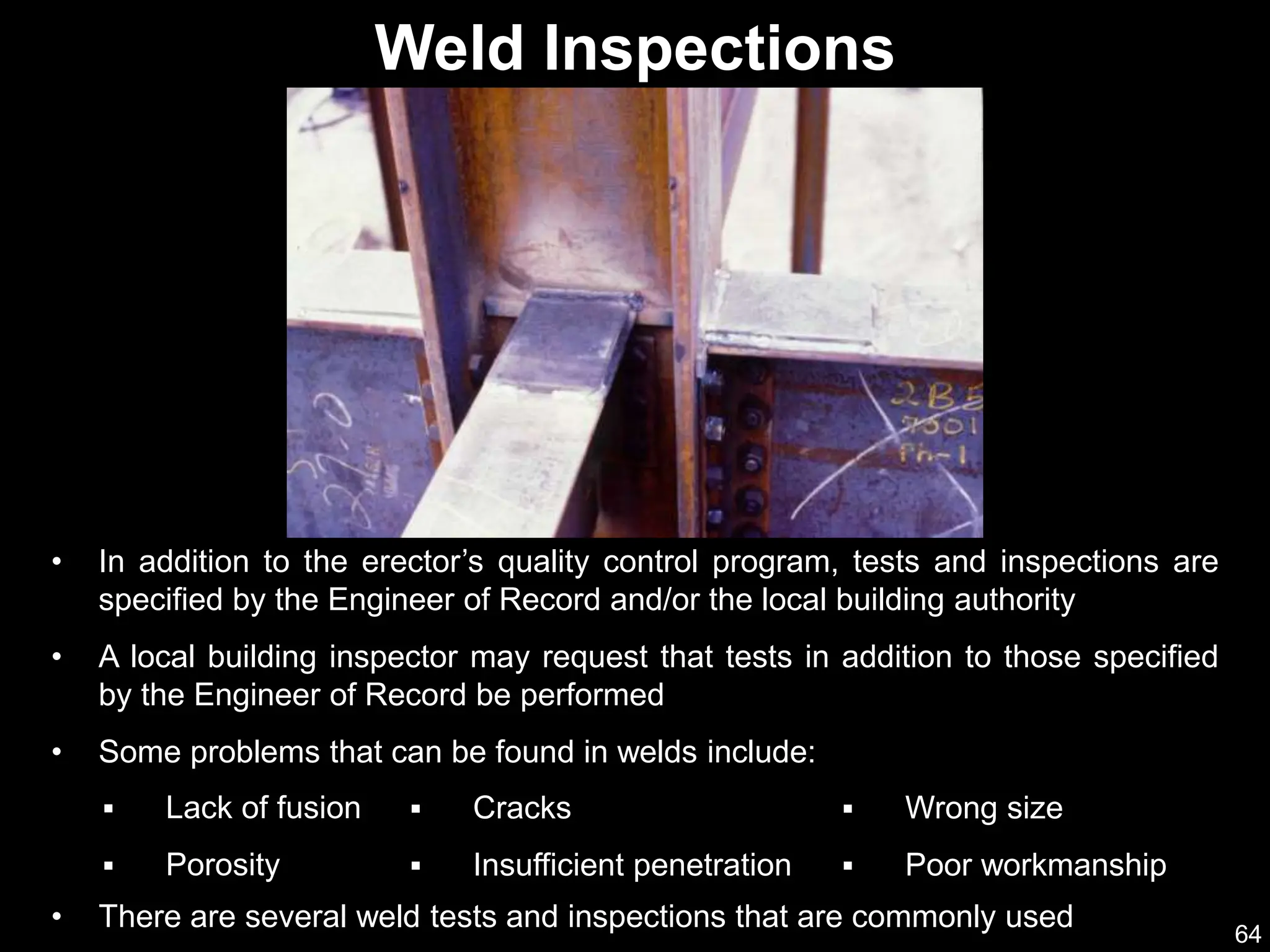 64
Weld Inspections
• In addition to the erector’s quality control program, tests and inspections are
specified by the Engineer of Record and/or the local building authority
• A local building inspector may request that tests in addition to those specified
by the Engineer of Record be performed
• Some problems that can be found in welds include:
 Lack of fusion
 Porosity
 Cracks
 Insufficient penetration
• There are several weld tests and inspections that are commonly used
 Wrong size
 Poor workmanship
 