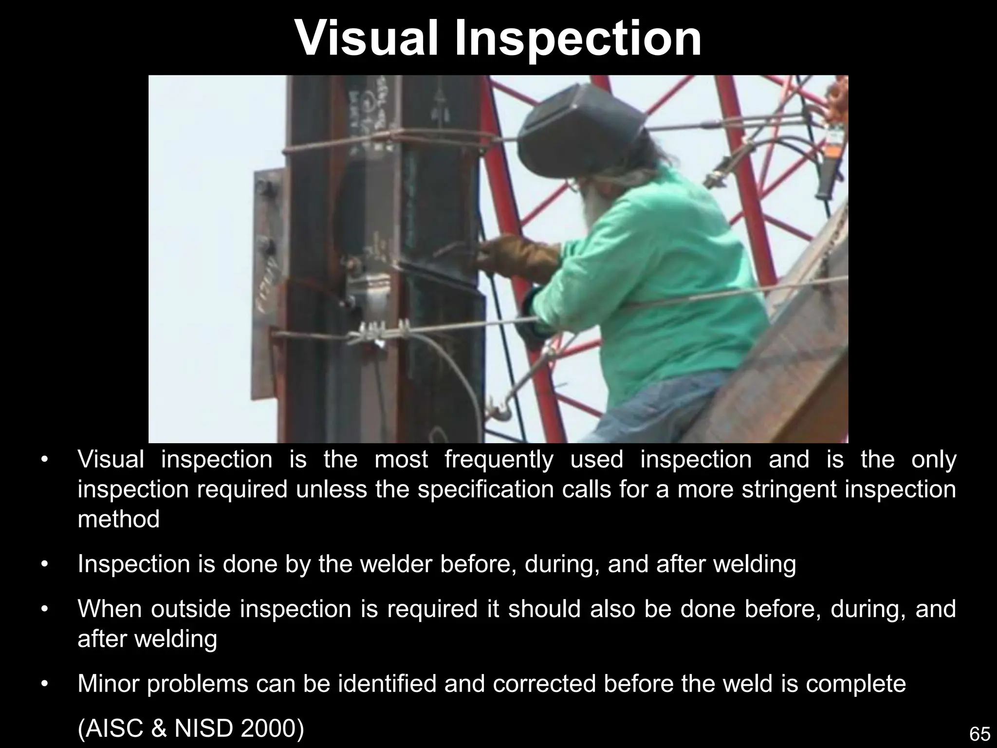 65
• Visual inspection is the most frequently used inspection and is the only
inspection required unless the specification calls for a more stringent inspection
method
• Inspection is done by the welder before, during, and after welding
• When outside inspection is required it should also be done before, during, and
after welding
• Minor problems can be identified and corrected before the weld is complete
(AISC & NISD 2000)
Visual Inspection
 