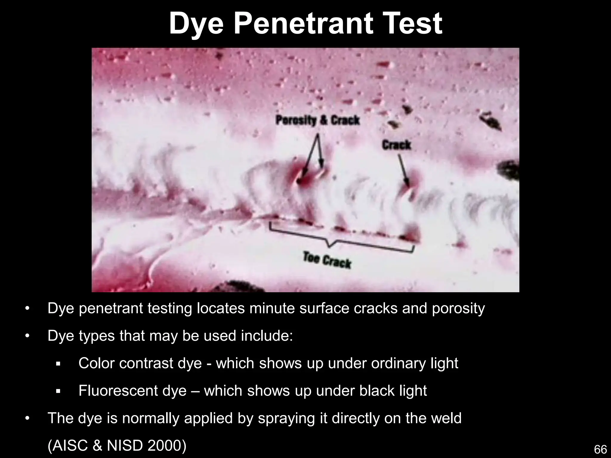 66
• Dye penetrant testing locates minute surface cracks and porosity
• Dye types that may be used include:
 Color contrast dye - which shows up under ordinary light
 Fluorescent dye – which shows up under black light
• The dye is normally applied by spraying it directly on the weld
(AISC & NISD 2000)
Dye Penetrant Test
 