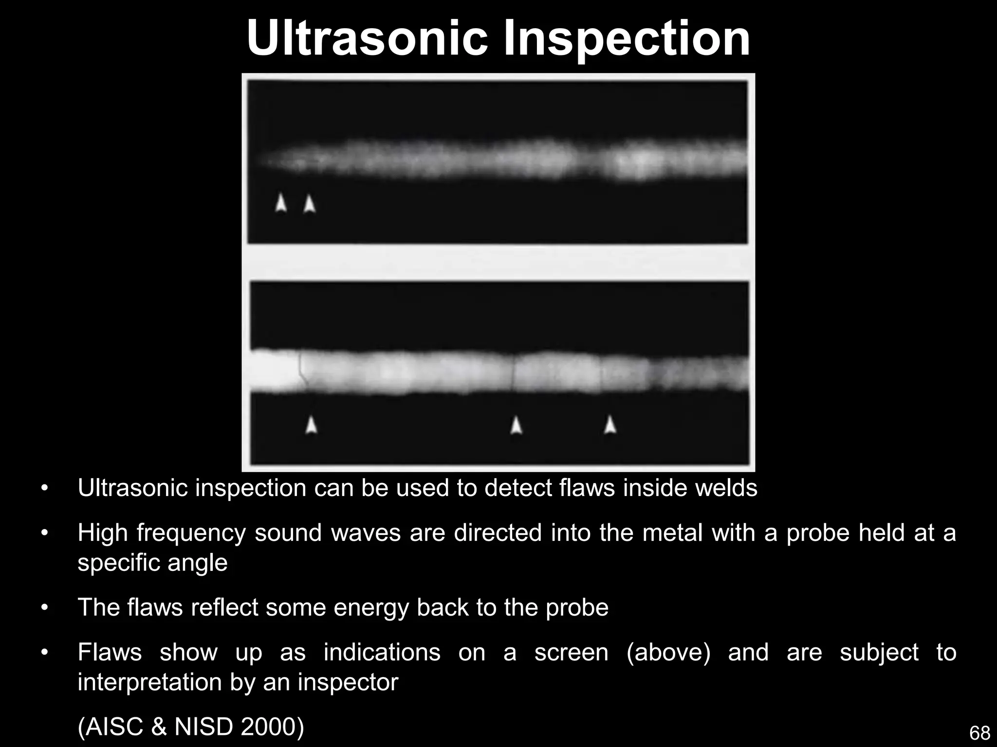 68
• Ultrasonic inspection can be used to detect flaws inside welds
• High frequency sound waves are directed into the metal with a probe held at a
specific angle
• The flaws reflect some energy back to the probe
• Flaws show up as indications on a screen (above) and are subject to
interpretation by an inspector
(AISC & NISD 2000)
Ultrasonic Inspection
 