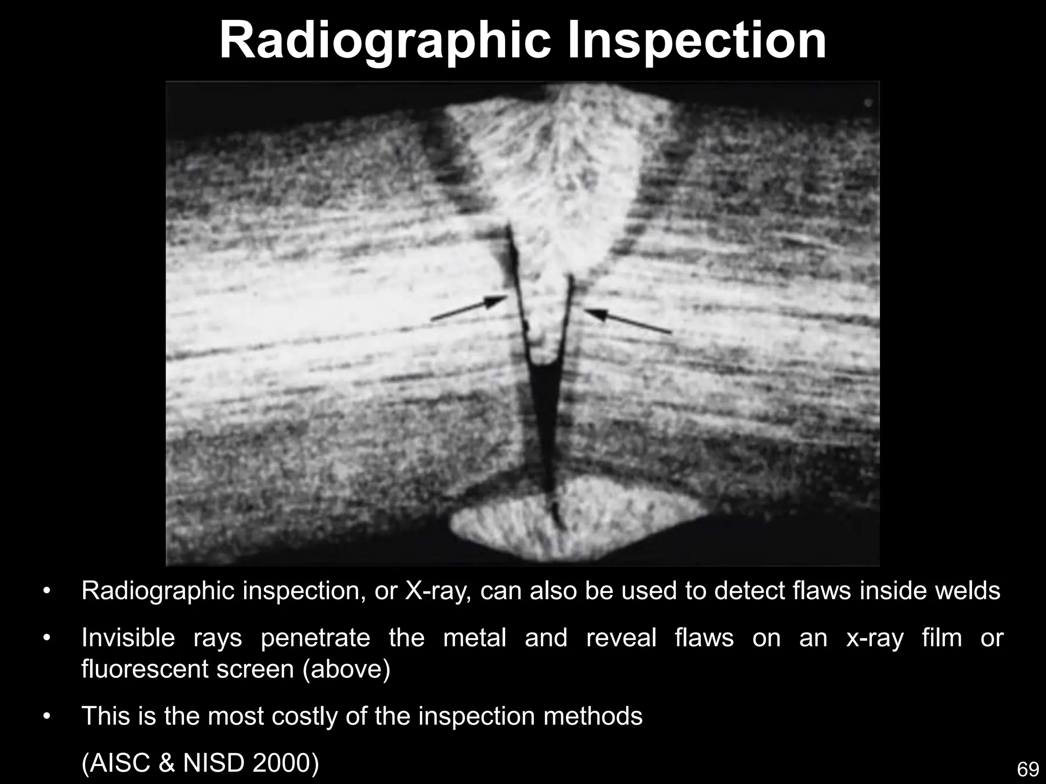 69
• Radiographic inspection, or X-ray, can also be used to detect flaws inside welds
• Invisible rays penetrate the metal and reveal flaws on an x-ray film or
fluorescent screen (above)
• This is the most costly of the inspection methods
(AISC & NISD 2000)
Radiographic Inspection
 