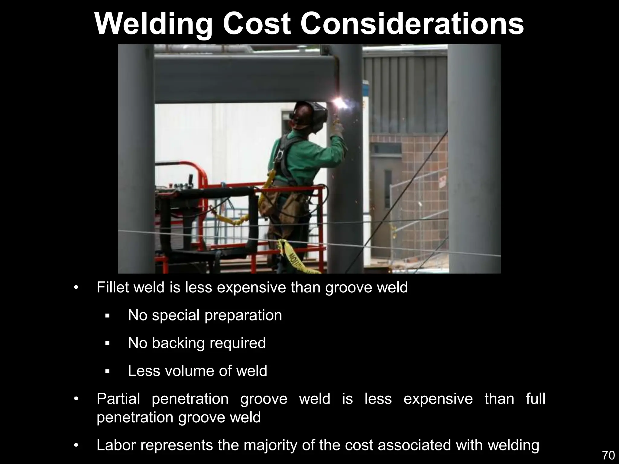 70
• Fillet weld is less expensive than groove weld
 No special preparation
 No backing required
 Less volume of weld
• Partial penetration groove weld is less expensive than full
penetration groove weld
• Labor represents the majority of the cost associated with welding
Welding Cost Considerations
 