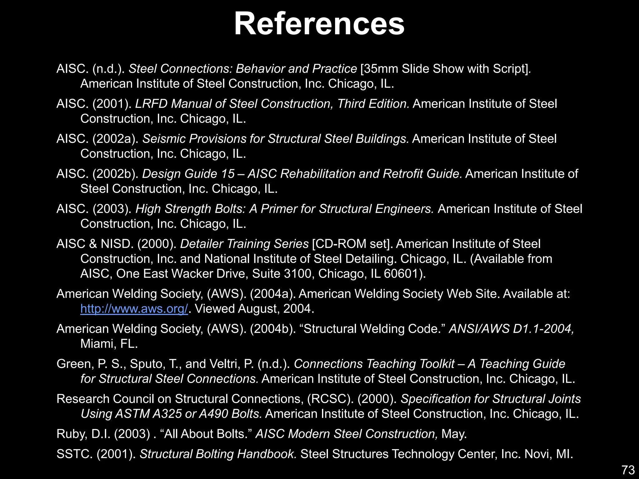 73
References
AISC. (n.d.). Steel Connections: Behavior and Practice [35mm Slide Show with Script].
American Institute of Steel Construction, Inc. Chicago, IL.
AISC. (2001). LRFD Manual of Steel Construction, Third Edition. American Institute of Steel
Construction, Inc. Chicago, IL.
AISC. (2002a). Seismic Provisions for Structural Steel Buildings. American Institute of Steel
Construction, Inc. Chicago, IL.
AISC. (2002b). Design Guide 15 – AISC Rehabilitation and Retrofit Guide. American Institute of
Steel Construction, Inc. Chicago, IL.
AISC. (2003). High Strength Bolts: A Primer for Structural Engineers. American Institute of Steel
Construction, Inc. Chicago, IL.
AISC & NISD. (2000). Detailer Training Series [CD-ROM set]. American Institute of Steel
Construction, Inc. and National Institute of Steel Detailing. Chicago, IL. (Available from
AISC, One East Wacker Drive, Suite 3100, Chicago, IL 60601).
American Welding Society, (AWS). (2004a). American Welding Society Web Site. Available at:
http://www.aws.org/. Viewed August, 2004.
American Welding Society, (AWS). (2004b). “Structural Welding Code.” ANSI/AWS D1.1-2004,
Miami, FL.
Green, P. S., Sputo, T., and Veltri, P. (n.d.). Connections Teaching Toolkit – A Teaching Guide
for Structural Steel Connections. American Institute of Steel Construction, Inc. Chicago, IL.
Research Council on Structural Connections, (RCSC). (2000). Specification for Structural Joints
Using ASTM A325 or A490 Bolts. American Institute of Steel Construction, Inc. Chicago, IL.
Ruby, D.I. (2003) . “All About Bolts.” AISC Modern Steel Construction, May.
SSTC. (2001). Structural Bolting Handbook. Steel Structures Technology Center, Inc. Novi, MI.
 