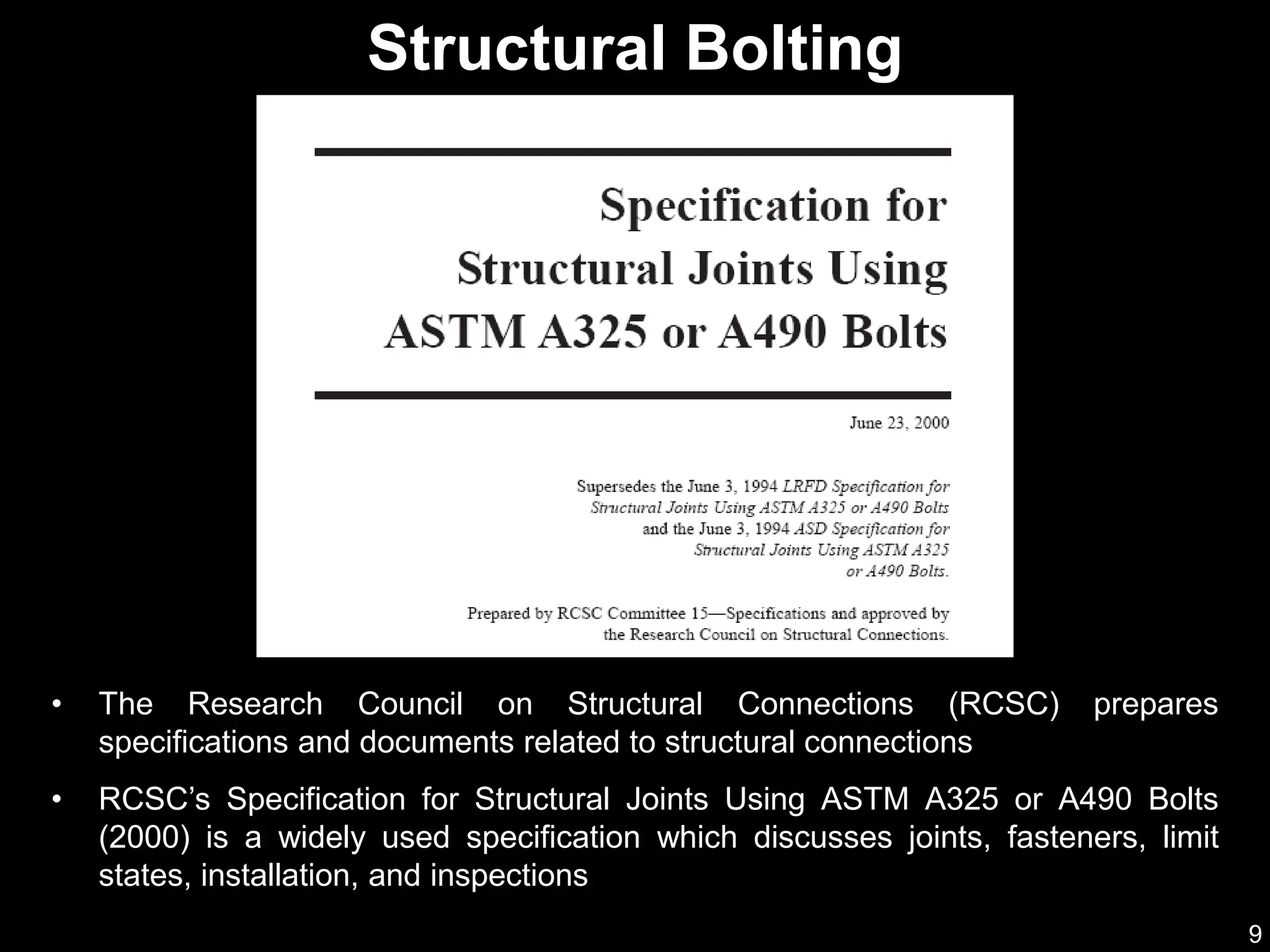 9
• The Research Council on Structural Connections (RCSC) prepares
specifications and documents related to structural connections
• RCSC’s Specification for Structural Joints Using ASTM A325 or A490 Bolts
(2000) is a widely used specification which discusses joints, fasteners, limit
states, installation, and inspections
Structural Bolting
 