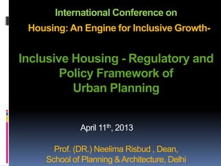 International Conference on
Housing: An Engine for Inclusive Growth-
Inclusive Housing - Regulatory and
Policy Framework of
Urban Planning
Prof. (DR.) Neelima Risbud , Dean,
School of Planning &Architecture, Delhi
April 11th, 2013
 