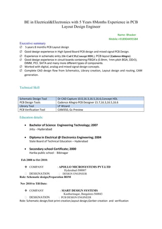 BE in Electrical&Electronics with 5 Years 8Months Experience in PCB
Layout Design Engineer
Name: Bhasker
Mobile:+918904495584
Executive summary
∅ 5 years 8 months PCB Layout design
∅ Good design experience in High Speed Board PCB design and mixed signal PCB Design.
∅ Experience in schematic entry (Or Cad CIS,Concept HDL), PCB layout (Cadence Allegro).
∅ Good design experience in circuit boards containing FBGA’s (0.8mm, 1mm pitch BGA, DDr3),
DIMM, PCI, SATA and many more different types of components.
∅ Worked with digital, analog and mixed signal design concepts.
∅ Complete CAD design flow from Schematics, Library creation, Layout design and routing, CAM
generation.
Technical Skill
Schematic Design Tool Or CAD Capture 10.0,16.3,16.5,16.6,Concept HDL
PCB Design Tools Cadence Allegro PCB Designer 15.7,16.3,16.5,16.6
Library Tool LP Wizard
PCB Verification Tool CAM350, Gc Preview
Education details:
• Bachelor of Science Engineering Technology; 2007
Jntu - Hyderabad
• Diploma in Electrical @ Electronics Engineering; 2004
State Board of Technical Education – Hyderabad
• Secondary school Certificate; 2000
Harika public school - Bibinagar
Feb 2008 to Oct 2010:
 COMPANY : APOLLO MICROSYSTEMS PVT.LTD
Hyderabad-500007
 DESIGNATION : DESIGN ENGINEER
Role: Schematic design,Preparation BOM
Nov 2010 to Till Date:
 COMPANY : SIART DESIGN SYSTEMS
Kasthurinagar, Bangalore-560043
 DESIGNATION : PCB DESIGN ENGINEER
Role: Schematic design,foot print creation,layout design,Gerber creation and verification
 