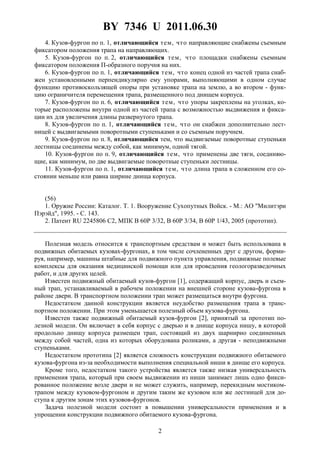 BY 7346 U 2011.06.30
2
4. Кузов-фургон по п. 1, отличающийся тем, что направляющие снабжены съемным
фиксатором положения трапа на направляющих.
5. Кузов-фургон по п. 2, отличающийся тем, что площадки снабжены съемным
фиксатором положения П-образного поручня на них.
6. Кузов-фургон по п. 1, отличающийся тем, что конец одной из частей трапа снаб-
жен установленными перпендикулярно ему упорами, выполняющими в одном случае
функцию противоскользящей опоры при установке трапа на землю, а во втором - функ-
цию ограничителя перемещения трапа, размещенного под днищем корпуса.
7. Кузов-фургон по п. 6, отличающийся тем, что упоры закреплены на уголках, ко-
торые расположены внутри одной из частей трапа с возможностью выдвижения и фикса-
ции их для увеличения длины развернутого трапа.
8. Кузов-фургон по п. 1, отличающийся тем, что он снабжен дополнительно лест-
ницей с выдвигаемыми поворотными ступеньками и со съемным поручнем.
9. Кузов-фургон по п. 8, отличающийся тем, что выдвигаемые поворотные ступеньки
лестницы соединены между собой, как минимум, одной тягой.
10. Кузов-фургон по п. 9, отличающийся тем, что применены две тяги, соединяю-
щие, как минимум, по две выдвигаемые поворотные ступеньки лестницы.
11. Кузов-фургон по п. 1, отличающийся тем, что длина трапа в сложенном его со-
стоянии меньше или равна ширине днища корпуса.
(56)
1. Оружие России: Каталог. Т. 1. Вооружение Сухопутных Войск. - М.: АО "Милитэри
Пэрэйд", 1995. - С. 143.
2. Патент RU 2245806 C2, МПК B 60P 3/32, B 60P 3/34, B 60P 1/43, 2005 (прототип).
Полезная модель относится к транспортным средствам и может быть использована в
подвижных обитаемых кузовах-фургонах, в том числе сочлененных друг с другом, форми-
руя, например, машины штабные для подвижного пункта управления, подвижные полевые
комплексы для оказания медицинской помощи или для проведения геологоразведочных
работ, и для других целей.
Известен подвижный обитаемый кузов-фургон [1], содержащий корпус, дверь и съем-
ный трап, устанавливаемый в рабочем положении на внешней стороне кузова-фургона в
районе двери. В транспортном положении трап может размещаться внутри фургона.
Недостатком данной конструкции является неудобство размещения трапа в транс-
портном положении. При этом уменьшается полезный объем кузова-фургона.
Известен также подвижный обитаемый кузов-фургон [2], принятый за прототип по-
лезной модели. Он включает в себя корпус с дверью и в днище корпуса нишу, в которой
продольно днищу корпуса размещен трап, состоящий из двух шарнирно соединенных
между собой частей, одна из которых оборудована роликами, а другая - неподвижными
ступеньками.
Недостатком прототипа [2] является сложность конструкции подвижного обитаемого
кузова-фургона из-за необходимости выполнения специальной ниши в днище его корпуса.
Кроме того, недостатком такого устройства является также низкая универсальность
применения трапа, который при своем выдвижении из ниши занимает лишь одно фикси-
рованное положение возле двери и не может служить, например, перекидным мостиком-
трапом между кузовом-фургоном и другим таким же кузовом или же лестницей для до-
ступа к другим зонам этих кузовов-фургонов.
Задача полезной модели состоит в повышении универсальности применения и в
упрощении конструкции подвижного обитаемого кузова-фургона.
 