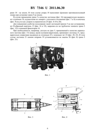 BY 7346 U 2011.06.30
6
рами 18 - на землю. В этом случае упоры 18 выполняют функцию противоскользящей
опоры при установке трапа 5 на землю.
В случае применения трапа 5 в качестве лестницы (фиг. 16) предварительно выдвига-
ют ступеньки 10, осуществляя их поворот с исходного положения (фиг. 7 и 8) в конечное
(фиг. 9) на угол ϕ с упором в ограничители 25 (фиг. 8-10 и 20).
Для повышения удобства пользования такой лестницей-трапом 5 на нее устанавлива-
ют П-образный поручень 13 (фиг. 16 и 19), закрепив его на трубчатом элементе трапа 5
(фиг. 12) с помощью фиксаторов 14.
При необходимости, например, доступа на трап 5, применяемый в качестве перекид-
ного мостика (фиг. 13) между двумя кузовами-фургонами, применяют лестницу 21, пред-
варительно оперативно выдвинув ее ступеньки 22 с помощью тяг 23 (фиг. 20, 22). В этом
случае лестница 21 своими опорами 19 устанавливается на зацепы 26 (фиг. 8) трапа 5
(фиг. 21).
Фиг. 1
Фиг. 3 Фиг. 4
 