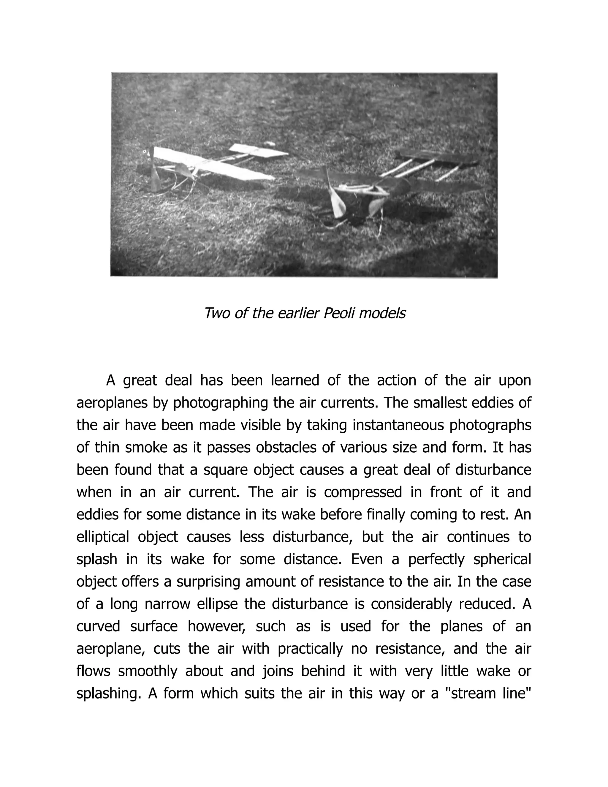 Two of the earlier Peoli models
A great deal has been learned of the action of the air upon
aeroplanes by photographing the air currents. The smallest eddies of
the air have been made visible by taking instantaneous photographs
of thin smoke as it passes obstacles of various size and form. It has
been found that a square object causes a great deal of disturbance
when in an air current. The air is compressed in front of it and
eddies for some distance in its wake before finally coming to rest. An
elliptical object causes less disturbance, but the air continues to
splash in its wake for some distance. Even a perfectly spherical
object offers a surprising amount of resistance to the air. In the case
of a long narrow ellipse the disturbance is considerably reduced. A
curved surface however, such as is used for the planes of an
aeroplane, cuts the air with practically no resistance, and the air
flows smoothly about and joins behind it with very little wake or
splashing. A form which suits the air in this way or a "stream line"
 