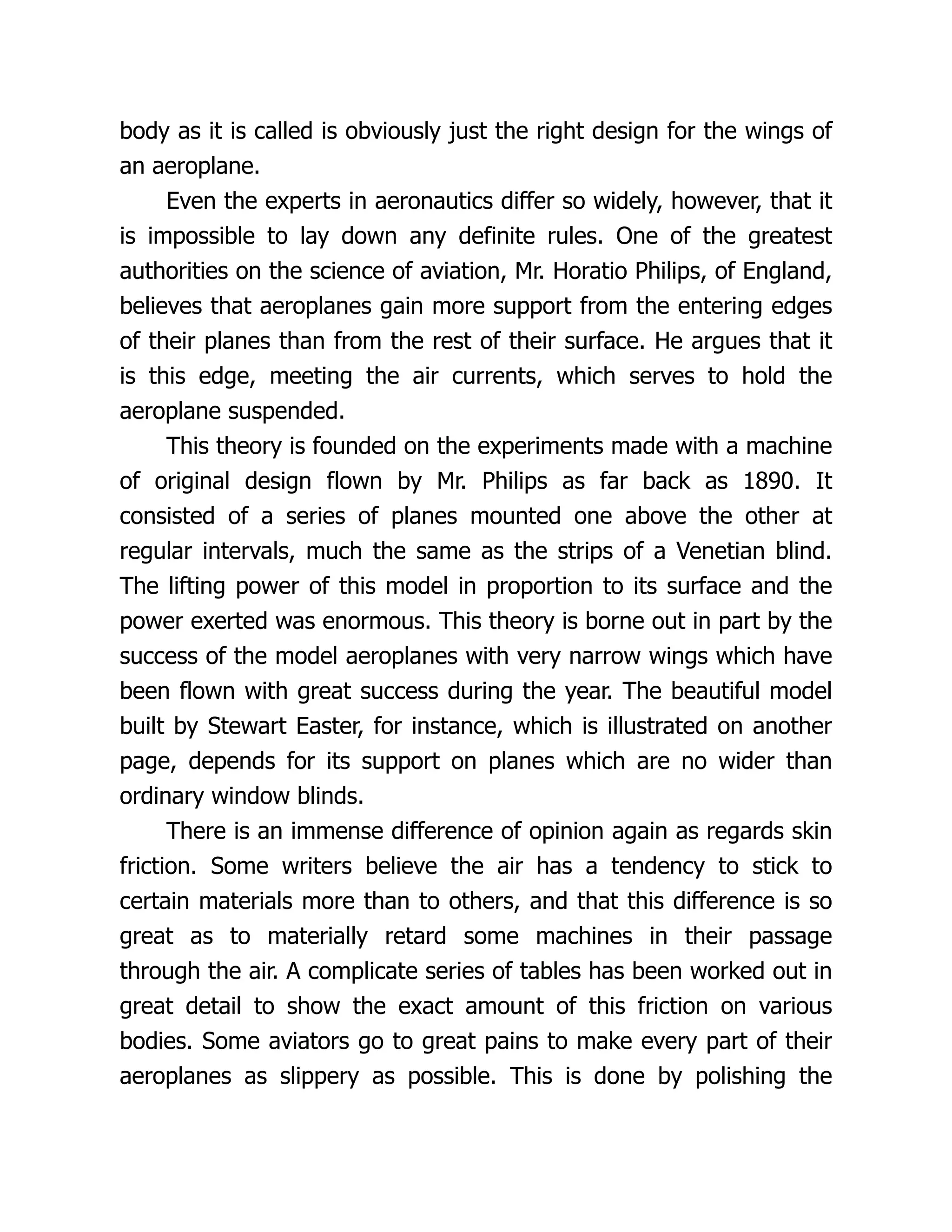 body as it is called is obviously just the right design for the wings of
an aeroplane.
Even the experts in aeronautics differ so widely, however, that it
is impossible to lay down any definite rules. One of the greatest
authorities on the science of aviation, Mr. Horatio Philips, of England,
believes that aeroplanes gain more support from the entering edges
of their planes than from the rest of their surface. He argues that it
is this edge, meeting the air currents, which serves to hold the
aeroplane suspended.
This theory is founded on the experiments made with a machine
of original design flown by Mr. Philips as far back as 1890. It
consisted of a series of planes mounted one above the other at
regular intervals, much the same as the strips of a Venetian blind.
The lifting power of this model in proportion to its surface and the
power exerted was enormous. This theory is borne out in part by the
success of the model aeroplanes with very narrow wings which have
been flown with great success during the year. The beautiful model
built by Stewart Easter, for instance, which is illustrated on another
page, depends for its support on planes which are no wider than
ordinary window blinds.
There is an immense difference of opinion again as regards skin
friction. Some writers believe the air has a tendency to stick to
certain materials more than to others, and that this difference is so
great as to materially retard some machines in their passage
through the air. A complicate series of tables has been worked out in
great detail to show the exact amount of this friction on various
bodies. Some aviators go to great pains to make every part of their
aeroplanes as slippery as possible. This is done by polishing the
 