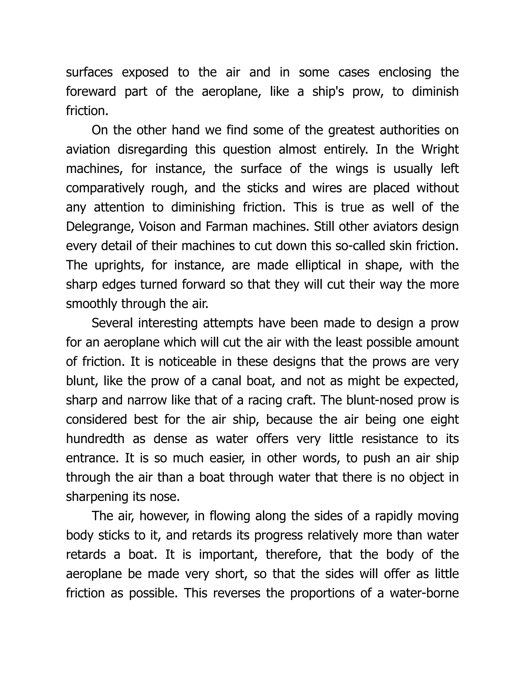surfaces exposed to the air and in some cases enclosing the
foreward part of the aeroplane, like a ship's prow, to diminish
friction.
On the other hand we find some of the greatest authorities on
aviation disregarding this question almost entirely. In the Wright
machines, for instance, the surface of the wings is usually left
comparatively rough, and the sticks and wires are placed without
any attention to diminishing friction. This is true as well of the
Delegrange, Voison and Farman machines. Still other aviators design
every detail of their machines to cut down this so-called skin friction.
The uprights, for instance, are made elliptical in shape, with the
sharp edges turned forward so that they will cut their way the more
smoothly through the air.
Several interesting attempts have been made to design a prow
for an aeroplane which will cut the air with the least possible amount
of friction. It is noticeable in these designs that the prows are very
blunt, like the prow of a canal boat, and not as might be expected,
sharp and narrow like that of a racing craft. The blunt-nosed prow is
considered best for the air ship, because the air being one eight
hundredth as dense as water offers very little resistance to its
entrance. It is so much easier, in other words, to push an air ship
through the air than a boat through water that there is no object in
sharpening its nose.
The air, however, in flowing along the sides of a rapidly moving
body sticks to it, and retards its progress relatively more than water
retards a boat. It is important, therefore, that the body of the
aeroplane be made very short, so that the sides will offer as little
friction as possible. This reverses the proportions of a water-borne
 