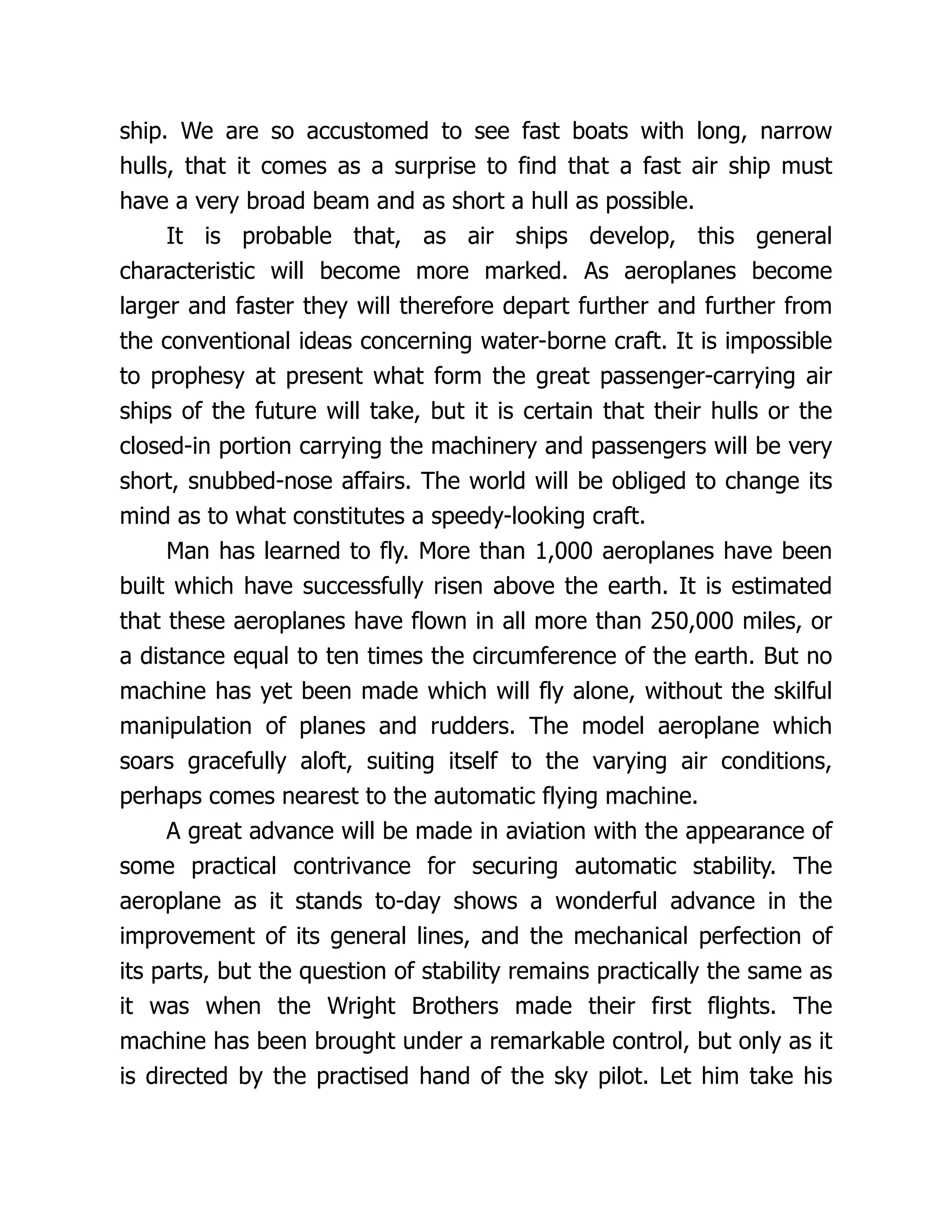 ship. We are so accustomed to see fast boats with long, narrow
hulls, that it comes as a surprise to find that a fast air ship must
have a very broad beam and as short a hull as possible.
It is probable that, as air ships develop, this general
characteristic will become more marked. As aeroplanes become
larger and faster they will therefore depart further and further from
the conventional ideas concerning water-borne craft. It is impossible
to prophesy at present what form the great passenger-carrying air
ships of the future will take, but it is certain that their hulls or the
closed-in portion carrying the machinery and passengers will be very
short, snubbed-nose affairs. The world will be obliged to change its
mind as to what constitutes a speedy-looking craft.
Man has learned to fly. More than 1,000 aeroplanes have been
built which have successfully risen above the earth. It is estimated
that these aeroplanes have flown in all more than 250,000 miles, or
a distance equal to ten times the circumference of the earth. But no
machine has yet been made which will fly alone, without the skilful
manipulation of planes and rudders. The model aeroplane which
soars gracefully aloft, suiting itself to the varying air conditions,
perhaps comes nearest to the automatic flying machine.
A great advance will be made in aviation with the appearance of
some practical contrivance for securing automatic stability. The
aeroplane as it stands to-day shows a wonderful advance in the
improvement of its general lines, and the mechanical perfection of
its parts, but the question of stability remains practically the same as
it was when the Wright Brothers made their first flights. The
machine has been brought under a remarkable control, but only as it
is directed by the practised hand of the sky pilot. Let him take his
 