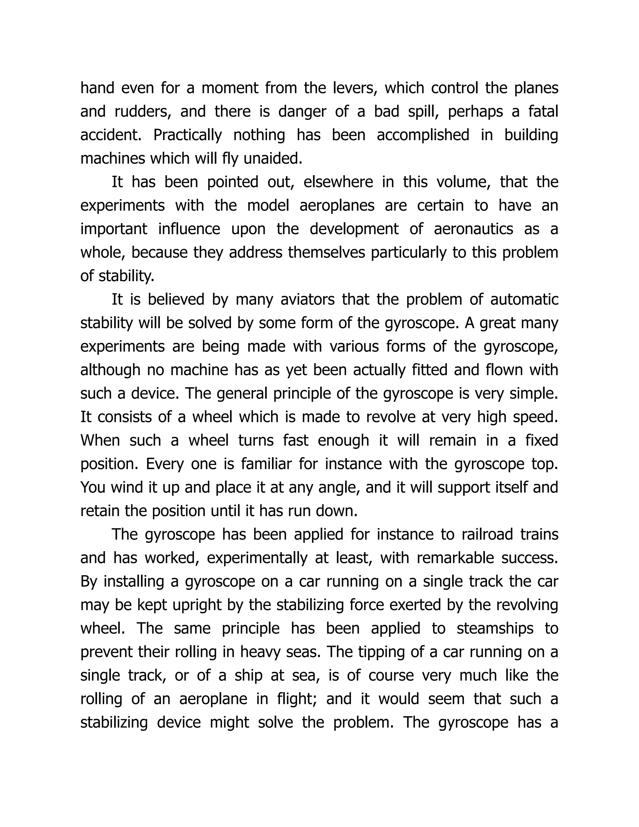 hand even for a moment from the levers, which control the planes
and rudders, and there is danger of a bad spill, perhaps a fatal
accident. Practically nothing has been accomplished in building
machines which will fly unaided.
It has been pointed out, elsewhere in this volume, that the
experiments with the model aeroplanes are certain to have an
important influence upon the development of aeronautics as a
whole, because they address themselves particularly to this problem
of stability.
It is believed by many aviators that the problem of automatic
stability will be solved by some form of the gyroscope. A great many
experiments are being made with various forms of the gyroscope,
although no machine has as yet been actually fitted and flown with
such a device. The general principle of the gyroscope is very simple.
It consists of a wheel which is made to revolve at very high speed.
When such a wheel turns fast enough it will remain in a fixed
position. Every one is familiar for instance with the gyroscope top.
You wind it up and place it at any angle, and it will support itself and
retain the position until it has run down.
The gyroscope has been applied for instance to railroad trains
and has worked, experimentally at least, with remarkable success.
By installing a gyroscope on a car running on a single track the car
may be kept upright by the stabilizing force exerted by the revolving
wheel. The same principle has been applied to steamships to
prevent their rolling in heavy seas. The tipping of a car running on a
single track, or of a ship at sea, is of course very much like the
rolling of an aeroplane in flight; and it would seem that such a
stabilizing device might solve the problem. The gyroscope has a
 
