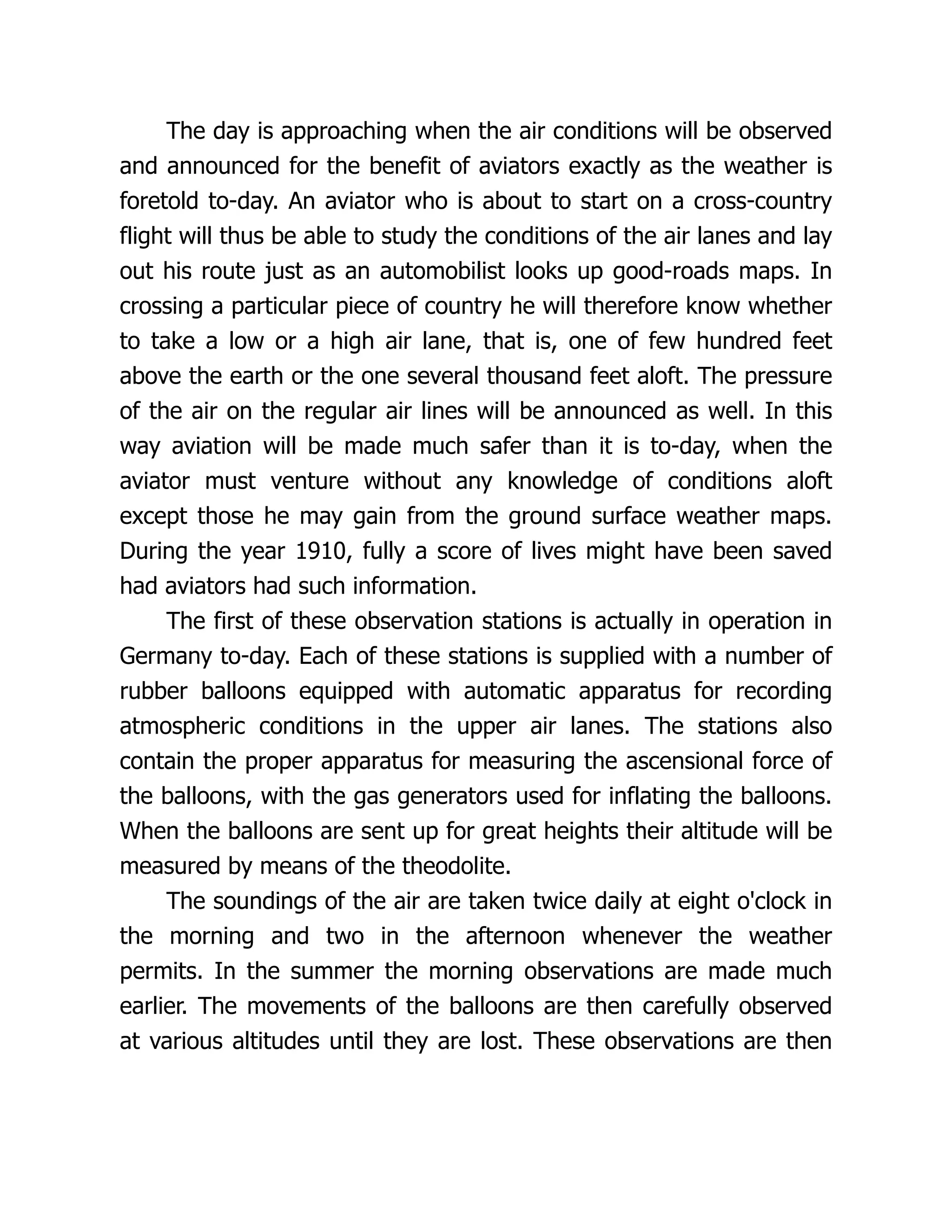 The day is approaching when the air conditions will be observed
and announced for the benefit of aviators exactly as the weather is
foretold to-day. An aviator who is about to start on a cross-country
flight will thus be able to study the conditions of the air lanes and lay
out his route just as an automobilist looks up good-roads maps. In
crossing a particular piece of country he will therefore know whether
to take a low or a high air lane, that is, one of few hundred feet
above the earth or the one several thousand feet aloft. The pressure
of the air on the regular air lines will be announced as well. In this
way aviation will be made much safer than it is to-day, when the
aviator must venture without any knowledge of conditions aloft
except those he may gain from the ground surface weather maps.
During the year 1910, fully a score of lives might have been saved
had aviators had such information.
The first of these observation stations is actually in operation in
Germany to-day. Each of these stations is supplied with a number of
rubber balloons equipped with automatic apparatus for recording
atmospheric conditions in the upper air lanes. The stations also
contain the proper apparatus for measuring the ascensional force of
the balloons, with the gas generators used for inflating the balloons.
When the balloons are sent up for great heights their altitude will be
measured by means of the theodolite.
The soundings of the air are taken twice daily at eight o'clock in
the morning and two in the afternoon whenever the weather
permits. In the summer the morning observations are made much
earlier. The movements of the balloons are then carefully observed
at various altitudes until they are lost. These observations are then
 