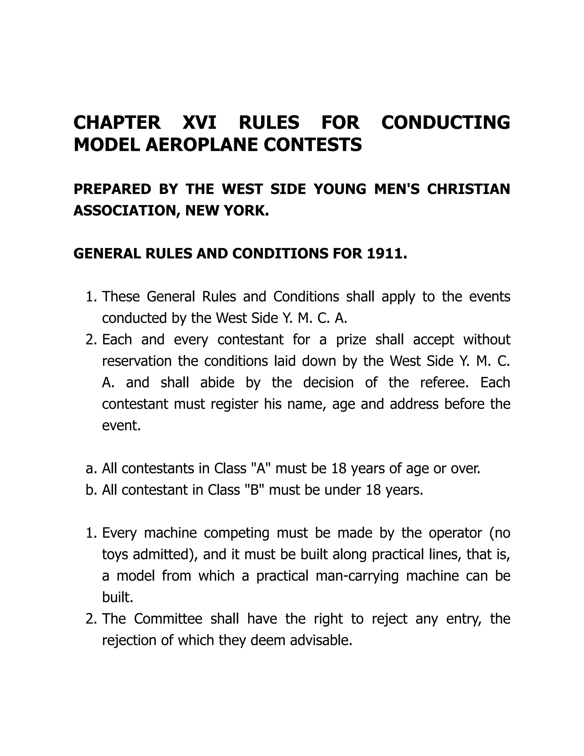 CHAPTER XVI RULES FOR CONDUCTING
MODEL AEROPLANE CONTESTS
PREPARED BY THE WEST SIDE YOUNG MEN'S CHRISTIAN
ASSOCIATION, NEW YORK.
GENERAL RULES AND CONDITIONS FOR 1911.
1. These General Rules and Conditions shall apply to the events
conducted by the West Side Y. M. C. A.
2. Each and every contestant for a prize shall accept without
reservation the conditions laid down by the West Side Y. M. C.
A. and shall abide by the decision of the referee. Each
contestant must register his name, age and address before the
event.
a. All contestants in Class "A" must be 18 years of age or over.
b. All contestant in Class "B" must be under 18 years.
1. Every machine competing must be made by the operator (no
toys admitted), and it must be built along practical lines, that is,
a model from which a practical man-carrying machine can be
built.
2. The Committee shall have the right to reject any entry, the
rejection of which they deem advisable.
 