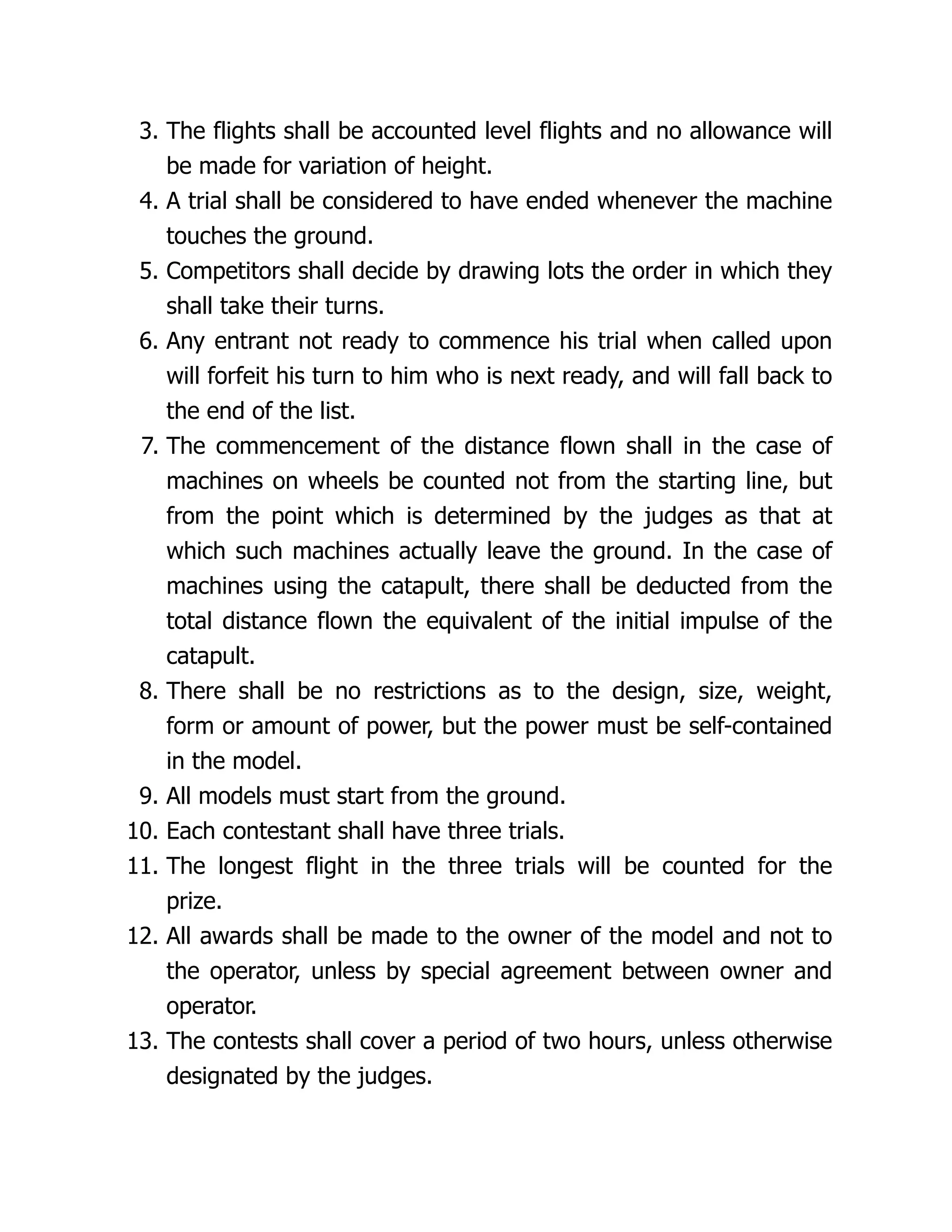 3. The flights shall be accounted level flights and no allowance will
be made for variation of height.
4. A trial shall be considered to have ended whenever the machine
touches the ground.
5. Competitors shall decide by drawing lots the order in which they
shall take their turns.
6. Any entrant not ready to commence his trial when called upon
will forfeit his turn to him who is next ready, and will fall back to
the end of the list.
7. The commencement of the distance flown shall in the case of
machines on wheels be counted not from the starting line, but
from the point which is determined by the judges as that at
which such machines actually leave the ground. In the case of
machines using the catapult, there shall be deducted from the
total distance flown the equivalent of the initial impulse of the
catapult.
8. There shall be no restrictions as to the design, size, weight,
form or amount of power, but the power must be self-contained
in the model.
9. All models must start from the ground.
10. Each contestant shall have three trials.
11. The longest flight in the three trials will be counted for the
prize.
12. All awards shall be made to the owner of the model and not to
the operator, unless by special agreement between owner and
operator.
13. The contests shall cover a period of two hours, unless otherwise
designated by the judges.
 