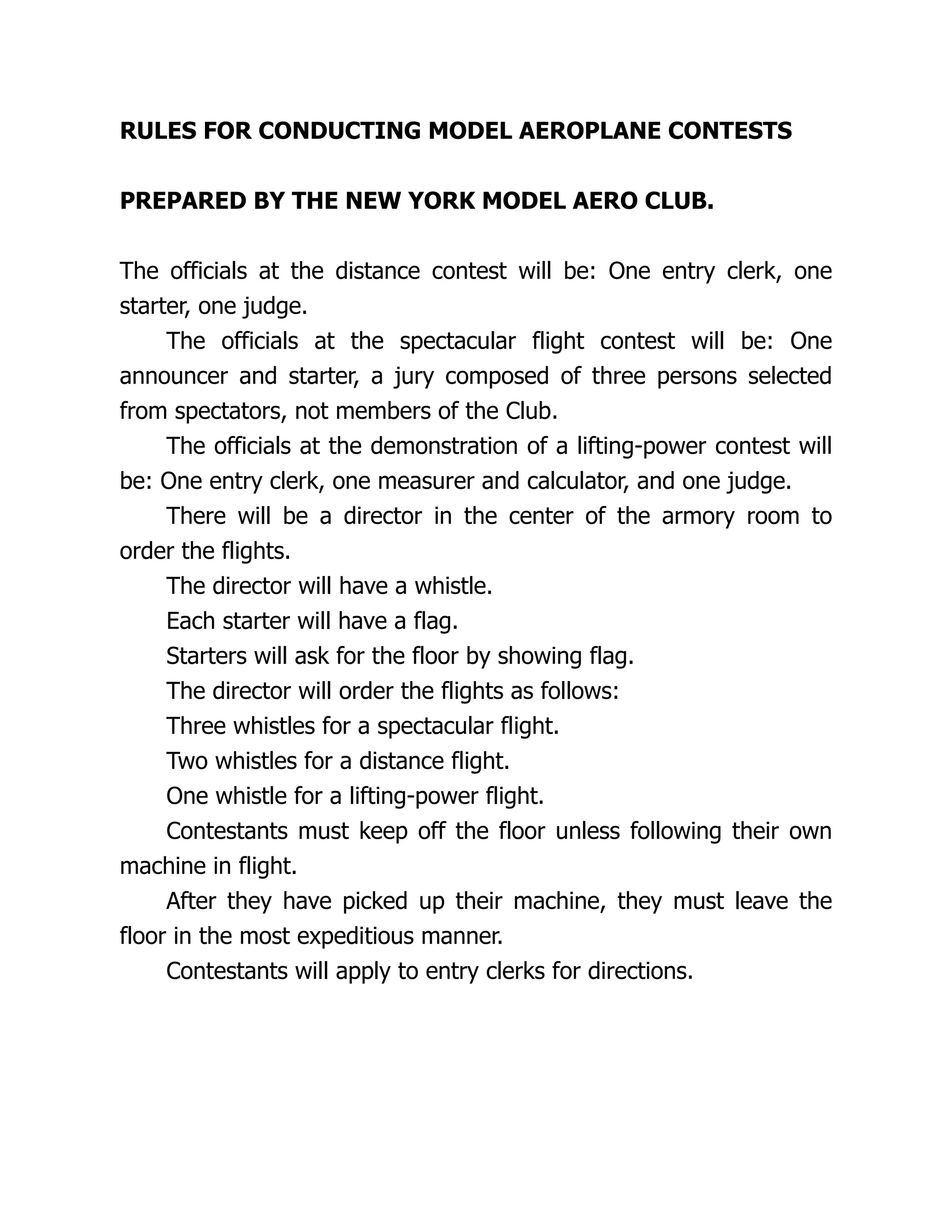 RULES FOR CONDUCTING MODEL AEROPLANE CONTESTS
PREPARED BY THE NEW YORK MODEL AERO CLUB.
The officials at the distance contest will be: One entry clerk, one
starter, one judge.
The officials at the spectacular flight contest will be: One
announcer and starter, a jury composed of three persons selected
from spectators, not members of the Club.
The officials at the demonstration of a lifting-power contest will
be: One entry clerk, one measurer and calculator, and one judge.
There will be a director in the center of the armory room to
order the flights.
The director will have a whistle.
Each starter will have a flag.
Starters will ask for the floor by showing flag.
The director will order the flights as follows:
Three whistles for a spectacular flight.
Two whistles for a distance flight.
One whistle for a lifting-power flight.
Contestants must keep off the floor unless following their own
machine in flight.
After they have picked up their machine, they must leave the
floor in the most expeditious manner.
Contestants will apply to entry clerks for directions.
 