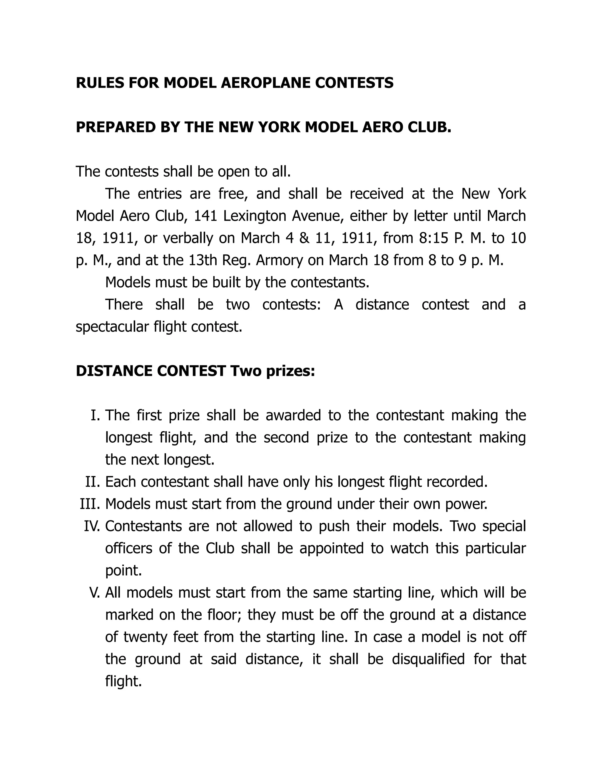 RULES FOR MODEL AEROPLANE CONTESTS
PREPARED BY THE NEW YORK MODEL AERO CLUB.
The contests shall be open to all.
The entries are free, and shall be received at the New York
Model Aero Club, 141 Lexington Avenue, either by letter until March
18, 1911, or verbally on March 4 & 11, 1911, from 8:15 P. M. to 10
p. M., and at the 13th Reg. Armory on March 18 from 8 to 9 p. M.
Models must be built by the contestants.
There shall be two contests: A distance contest and a
spectacular flight contest.
DISTANCE CONTEST Two prizes:
I. The first prize shall be awarded to the contestant making the
longest flight, and the second prize to the contestant making
the next longest.
II. Each contestant shall have only his longest flight recorded.
III. Models must start from the ground under their own power.
IV. Contestants are not allowed to push their models. Two special
officers of the Club shall be appointed to watch this particular
point.
V. All models must start from the same starting line, which will be
marked on the floor; they must be off the ground at a distance
of twenty feet from the starting line. In case a model is not off
the ground at said distance, it shall be disqualified for that
flight.
 