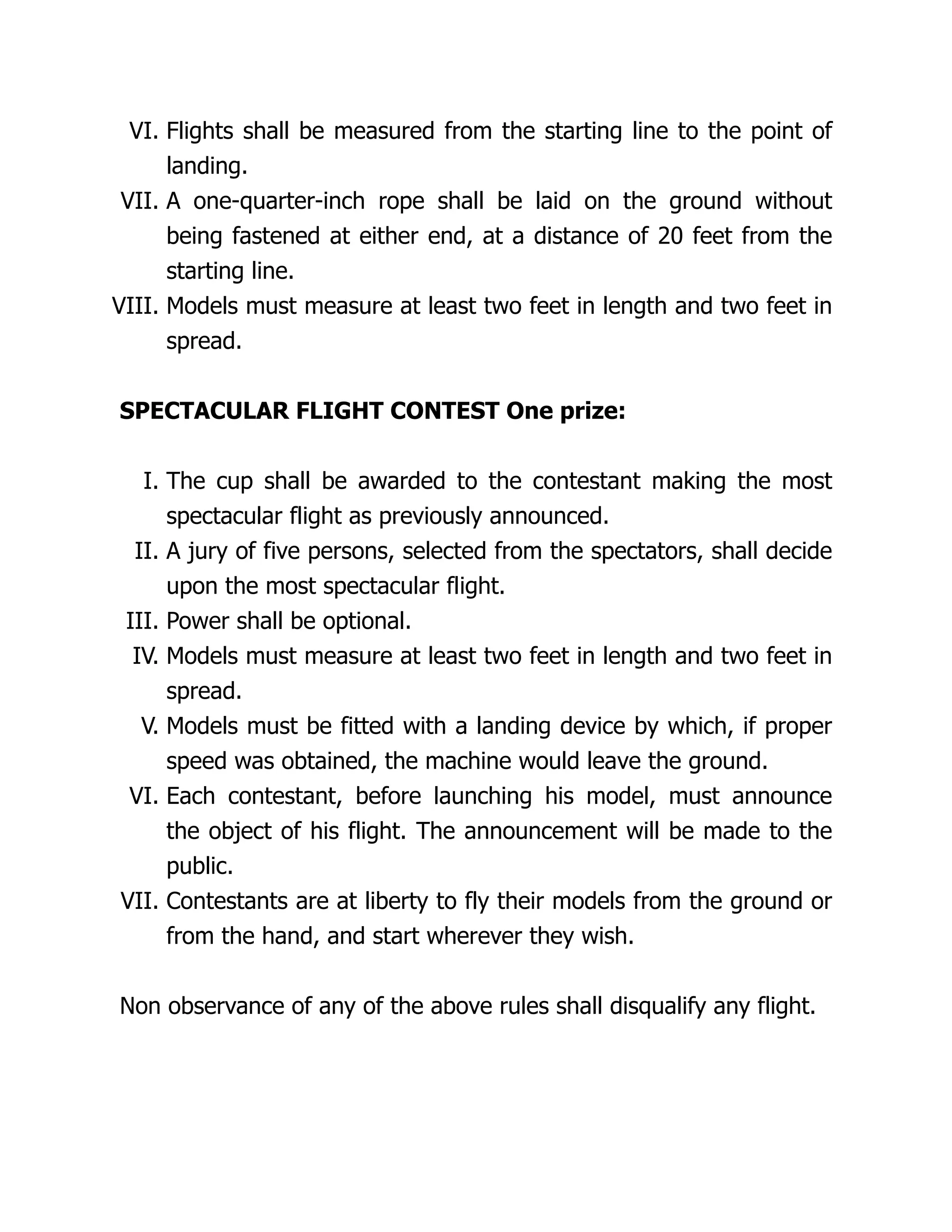 VI. Flights shall be measured from the starting line to the point of
landing.
VII. A one-quarter-inch rope shall be laid on the ground without
being fastened at either end, at a distance of 20 feet from the
starting line.
VIII. Models must measure at least two feet in length and two feet in
spread.
SPECTACULAR FLIGHT CONTEST One prize:
I. The cup shall be awarded to the contestant making the most
spectacular flight as previously announced.
II. A jury of five persons, selected from the spectators, shall decide
upon the most spectacular flight.
III. Power shall be optional.
IV. Models must measure at least two feet in length and two feet in
spread.
V. Models must be fitted with a landing device by which, if proper
speed was obtained, the machine would leave the ground.
VI. Each contestant, before launching his model, must announce
the object of his flight. The announcement will be made to the
public.
VII. Contestants are at liberty to fly their models from the ground or
from the hand, and start wherever they wish.
Non observance of any of the above rules shall disqualify any flight.
 