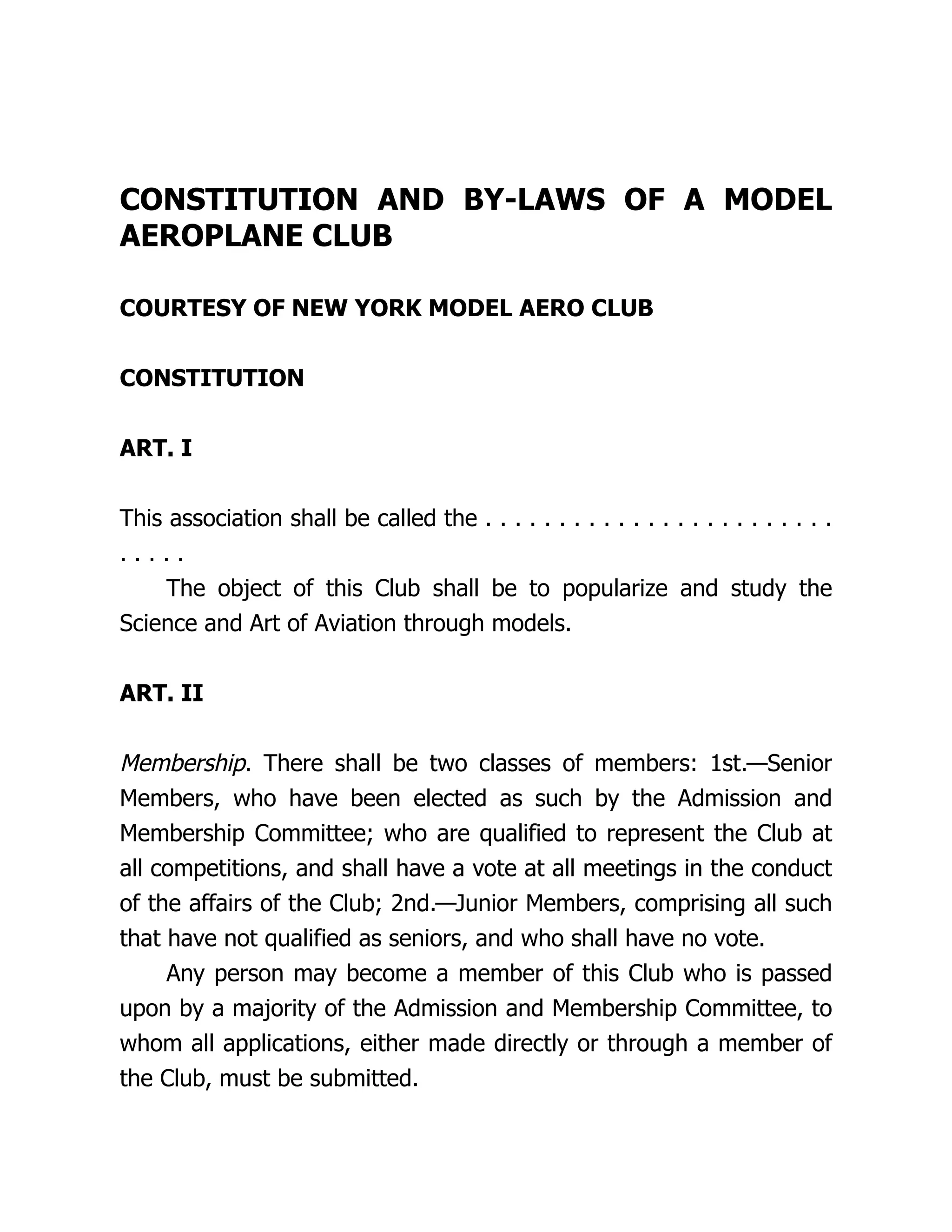 CONSTITUTION AND BY-LAWS OF A MODEL
AEROPLANE CLUB
COURTESY OF NEW YORK MODEL AERO CLUB
CONSTITUTION
ART. I
This association shall be called the . . . . . . . . . . . . . . . . . . . . . . . .
. . . . .
The object of this Club shall be to popularize and study the
Science and Art of Aviation through models.
ART. II
Membership. There shall be two classes of members: 1st.—Senior
Members, who have been elected as such by the Admission and
Membership Committee; who are qualified to represent the Club at
all competitions, and shall have a vote at all meetings in the conduct
of the affairs of the Club; 2nd.—Junior Members, comprising all such
that have not qualified as seniors, and who shall have no vote.
Any person may become a member of this Club who is passed
upon by a majority of the Admission and Membership Committee, to
whom all applications, either made directly or through a member of
the Club, must be submitted.
 