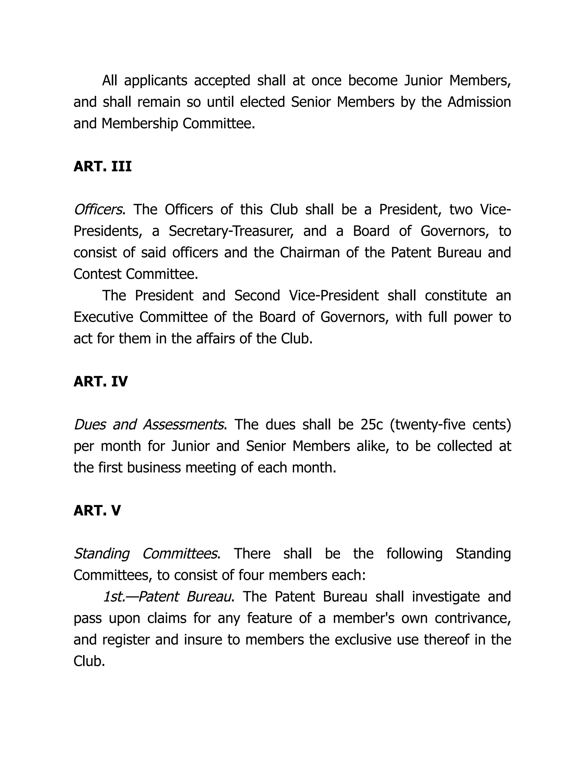 All applicants accepted shall at once become Junior Members,
and shall remain so until elected Senior Members by the Admission
and Membership Committee.
ART. III
Officers. The Officers of this Club shall be a President, two Vice-
Presidents, a Secretary-Treasurer, and a Board of Governors, to
consist of said officers and the Chairman of the Patent Bureau and
Contest Committee.
The President and Second Vice-President shall constitute an
Executive Committee of the Board of Governors, with full power to
act for them in the affairs of the Club.
ART. IV
Dues and Assessments. The dues shall be 25c (twenty-five cents)
per month for Junior and Senior Members alike, to be collected at
the first business meeting of each month.
ART. V
Standing Committees. There shall be the following Standing
Committees, to consist of four members each:
1st.—Patent Bureau. The Patent Bureau shall investigate and
pass upon claims for any feature of a member's own contrivance,
and register and insure to members the exclusive use thereof in the
Club.
 