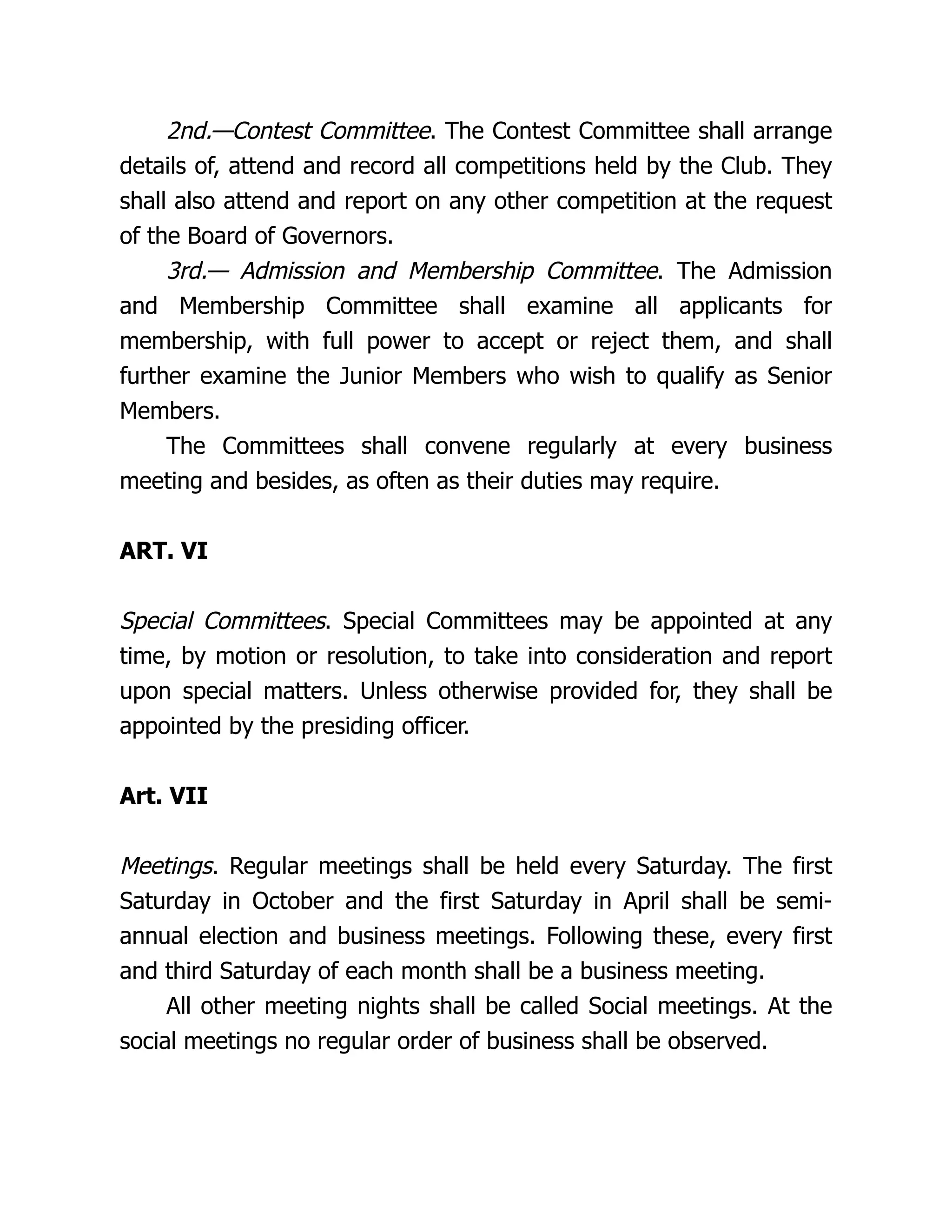 2nd.—Contest Committee. The Contest Committee shall arrange
details of, attend and record all competitions held by the Club. They
shall also attend and report on any other competition at the request
of the Board of Governors.
3rd.— Admission and Membership Committee. The Admission
and Membership Committee shall examine all applicants for
membership, with full power to accept or reject them, and shall
further examine the Junior Members who wish to qualify as Senior
Members.
The Committees shall convene regularly at every business
meeting and besides, as often as their duties may require.
ART. VI
Special Committees. Special Committees may be appointed at any
time, by motion or resolution, to take into consideration and report
upon special matters. Unless otherwise provided for, they shall be
appointed by the presiding officer.
Art. VII
Meetings. Regular meetings shall be held every Saturday. The first
Saturday in October and the first Saturday in April shall be semi-
annual election and business meetings. Following these, every first
and third Saturday of each month shall be a business meeting.
All other meeting nights shall be called Social meetings. At the
social meetings no regular order of business shall be observed.
 