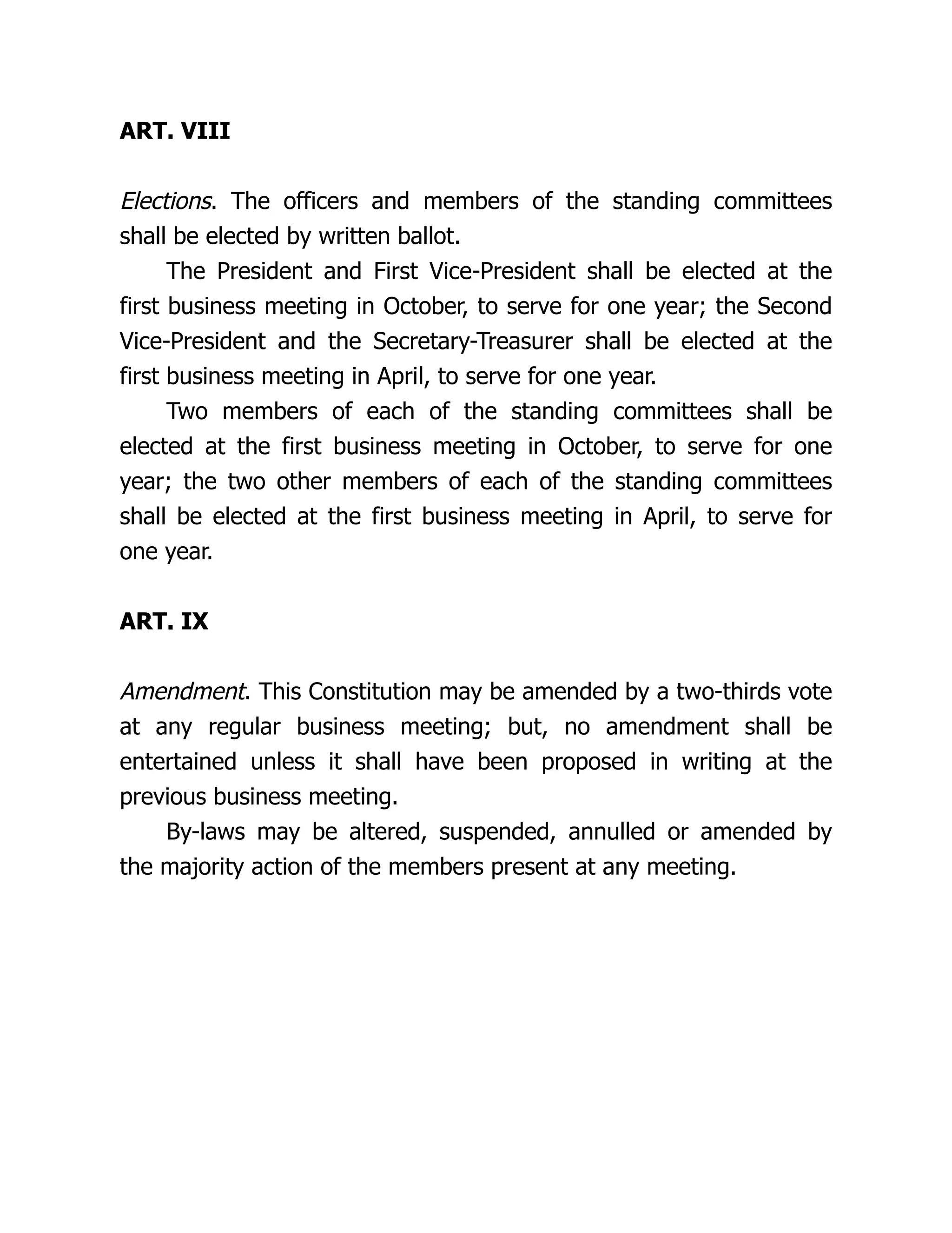 ART. VIII
Elections. The officers and members of the standing committees
shall be elected by written ballot.
The President and First Vice-President shall be elected at the
first business meeting in October, to serve for one year; the Second
Vice-President and the Secretary-Treasurer shall be elected at the
first business meeting in April, to serve for one year.
Two members of each of the standing committees shall be
elected at the first business meeting in October, to serve for one
year; the two other members of each of the standing committees
shall be elected at the first business meeting in April, to serve for
one year.
ART. IX
Amendment. This Constitution may be amended by a two-thirds vote
at any regular business meeting; but, no amendment shall be
entertained unless it shall have been proposed in writing at the
previous business meeting.
By-laws may be altered, suspended, annulled or amended by
the majority action of the members present at any meeting.
 