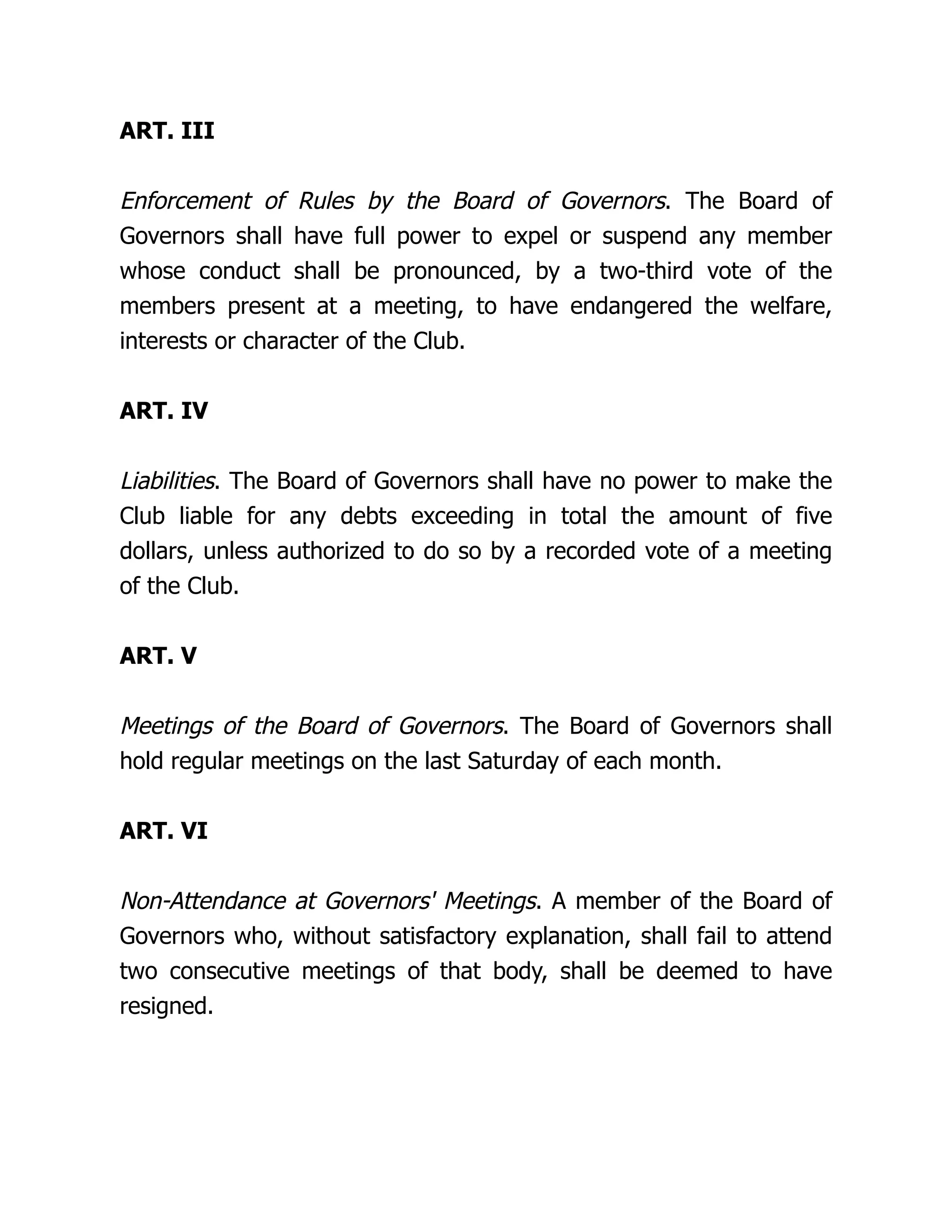 ART. III
Enforcement of Rules by the Board of Governors. The Board of
Governors shall have full power to expel or suspend any member
whose conduct shall be pronounced, by a two-third vote of the
members present at a meeting, to have endangered the welfare,
interests or character of the Club.
ART. IV
Liabilities. The Board of Governors shall have no power to make the
Club liable for any debts exceeding in total the amount of five
dollars, unless authorized to do so by a recorded vote of a meeting
of the Club.
ART. V
Meetings of the Board of Governors. The Board of Governors shall
hold regular meetings on the last Saturday of each month.
ART. VI
Non-Attendance at Governors' Meetings. A member of the Board of
Governors who, without satisfactory explanation, shall fail to attend
two consecutive meetings of that body, shall be deemed to have
resigned.
 