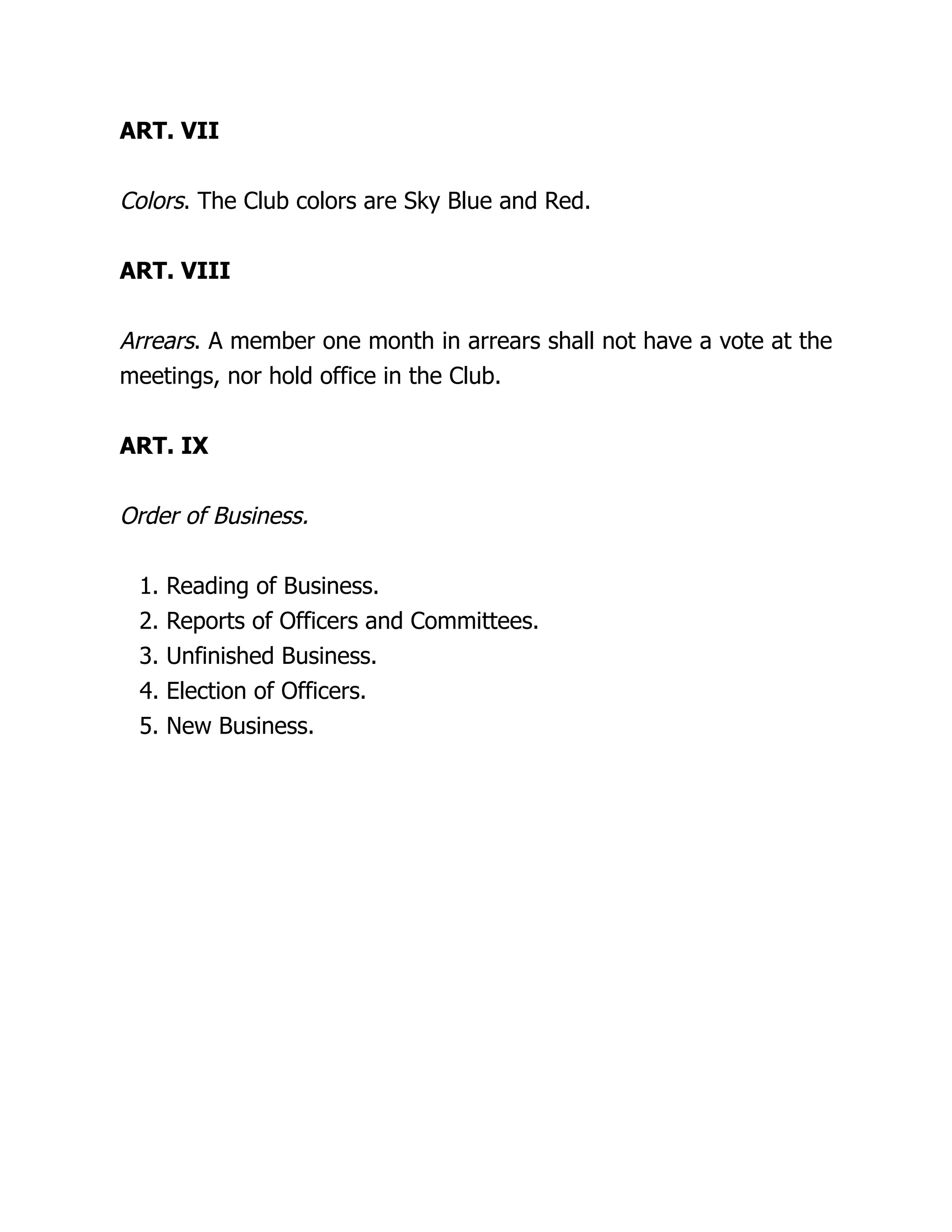 ART. VII
Colors. The Club colors are Sky Blue and Red.
ART. VIII
Arrears. A member one month in arrears shall not have a vote at the
meetings, nor hold office in the Club.
ART. IX
Order of Business.
1. Reading of Business.
2. Reports of Officers and Committees.
3. Unfinished Business.
4. Election of Officers.
5. New Business.
 