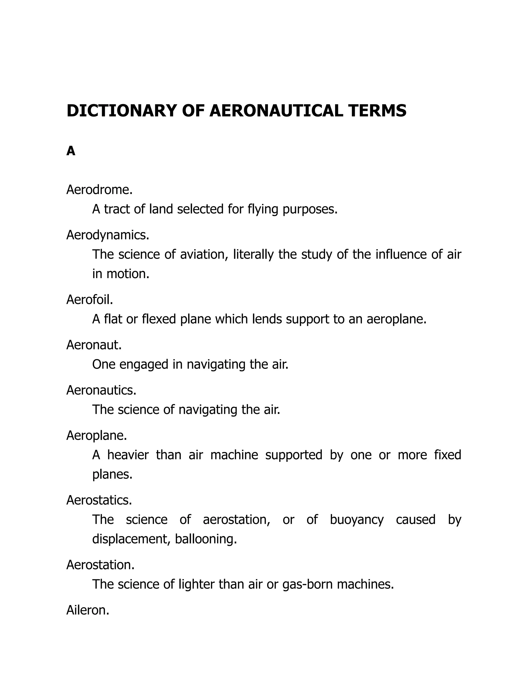 DICTIONARY OF AERONAUTICAL TERMS
A
Aerodrome.
A tract of land selected for flying purposes.
Aerodynamics.
The science of aviation, literally the study of the influence of air
in motion.
Aerofoil.
A flat or flexed plane which lends support to an aeroplane.
Aeronaut.
One engaged in navigating the air.
Aeronautics.
The science of navigating the air.
Aeroplane.
A heavier than air machine supported by one or more fixed
planes.
Aerostatics.
The science of aerostation, or of buoyancy caused by
displacement, ballooning.
Aerostation.
The science of lighter than air or gas-born machines.
Aileron.
 