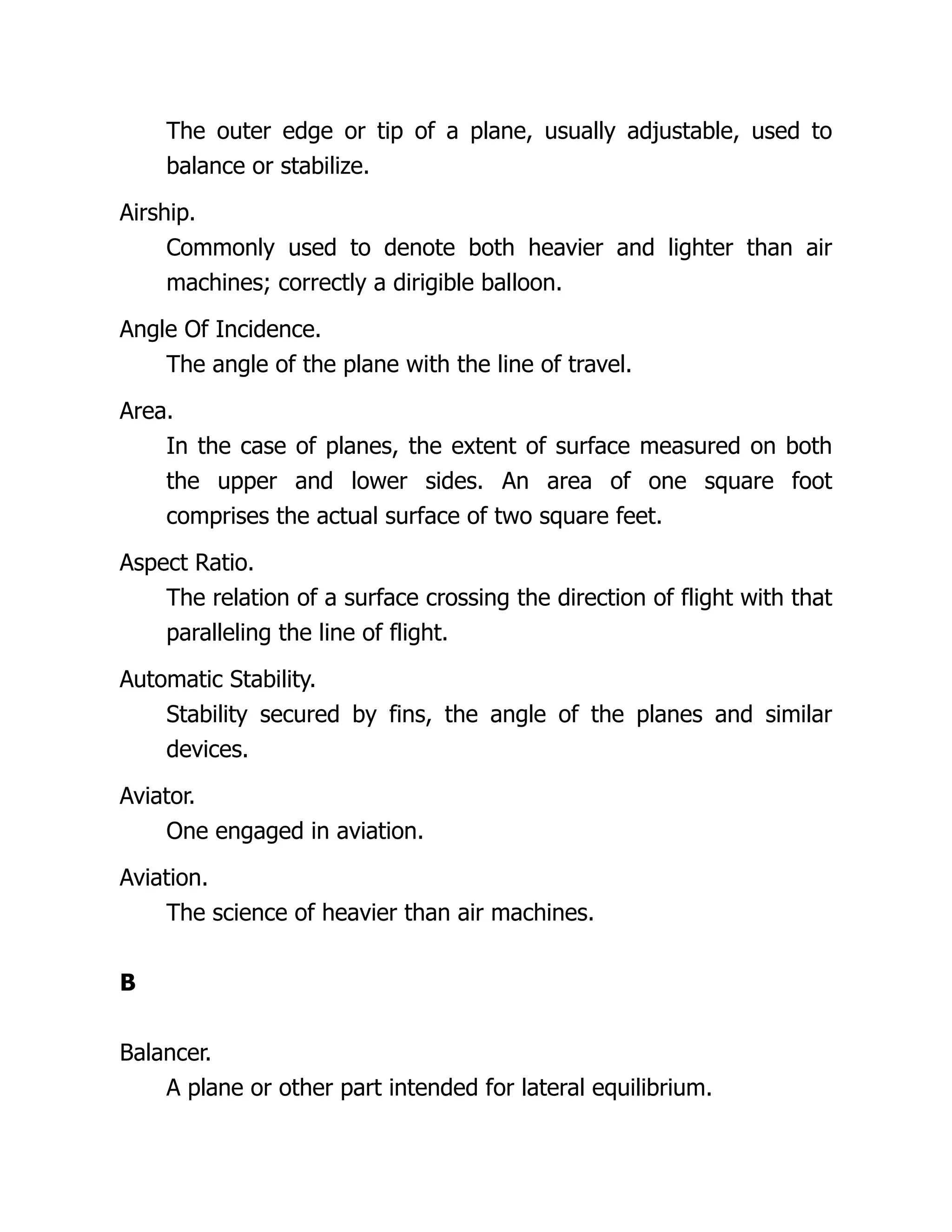 The outer edge or tip of a plane, usually adjustable, used to
balance or stabilize.
Airship.
Commonly used to denote both heavier and lighter than air
machines; correctly a dirigible balloon.
Angle Of Incidence.
The angle of the plane with the line of travel.
Area.
In the case of planes, the extent of surface measured on both
the upper and lower sides. An area of one square foot
comprises the actual surface of two square feet.
Aspect Ratio.
The relation of a surface crossing the direction of flight with that
paralleling the line of flight.
Automatic Stability.
Stability secured by fins, the angle of the planes and similar
devices.
Aviator.
One engaged in aviation.
Aviation.
The science of heavier than air machines.
B
Balancer.
A plane or other part intended for lateral equilibrium.
 