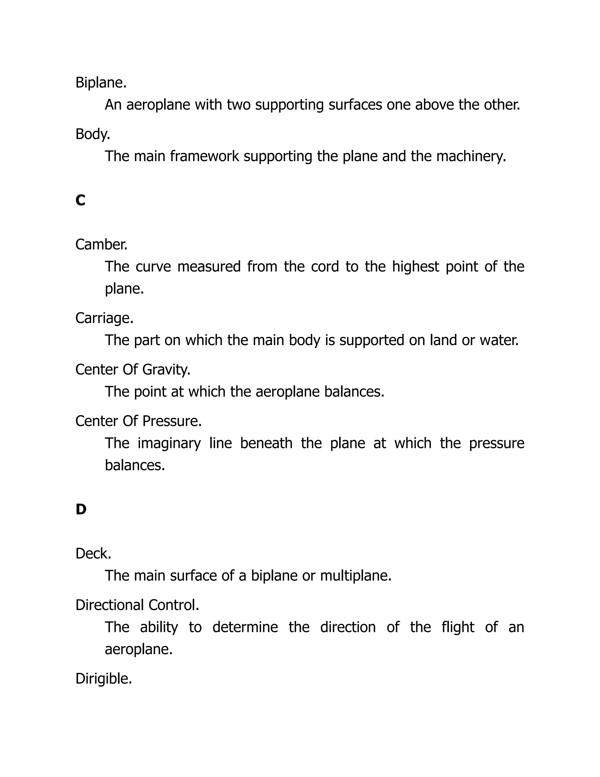 Biplane.
An aeroplane with two supporting surfaces one above the other.
Body.
The main framework supporting the plane and the machinery.
C
Camber.
The curve measured from the cord to the highest point of the
plane.
Carriage.
The part on which the main body is supported on land or water.
Center Of Gravity.
The point at which the aeroplane balances.
Center Of Pressure.
The imaginary line beneath the plane at which the pressure
balances.
D
Deck.
The main surface of a biplane or multiplane.
Directional Control.
The ability to determine the direction of the flight of an
aeroplane.
Dirigible.
 