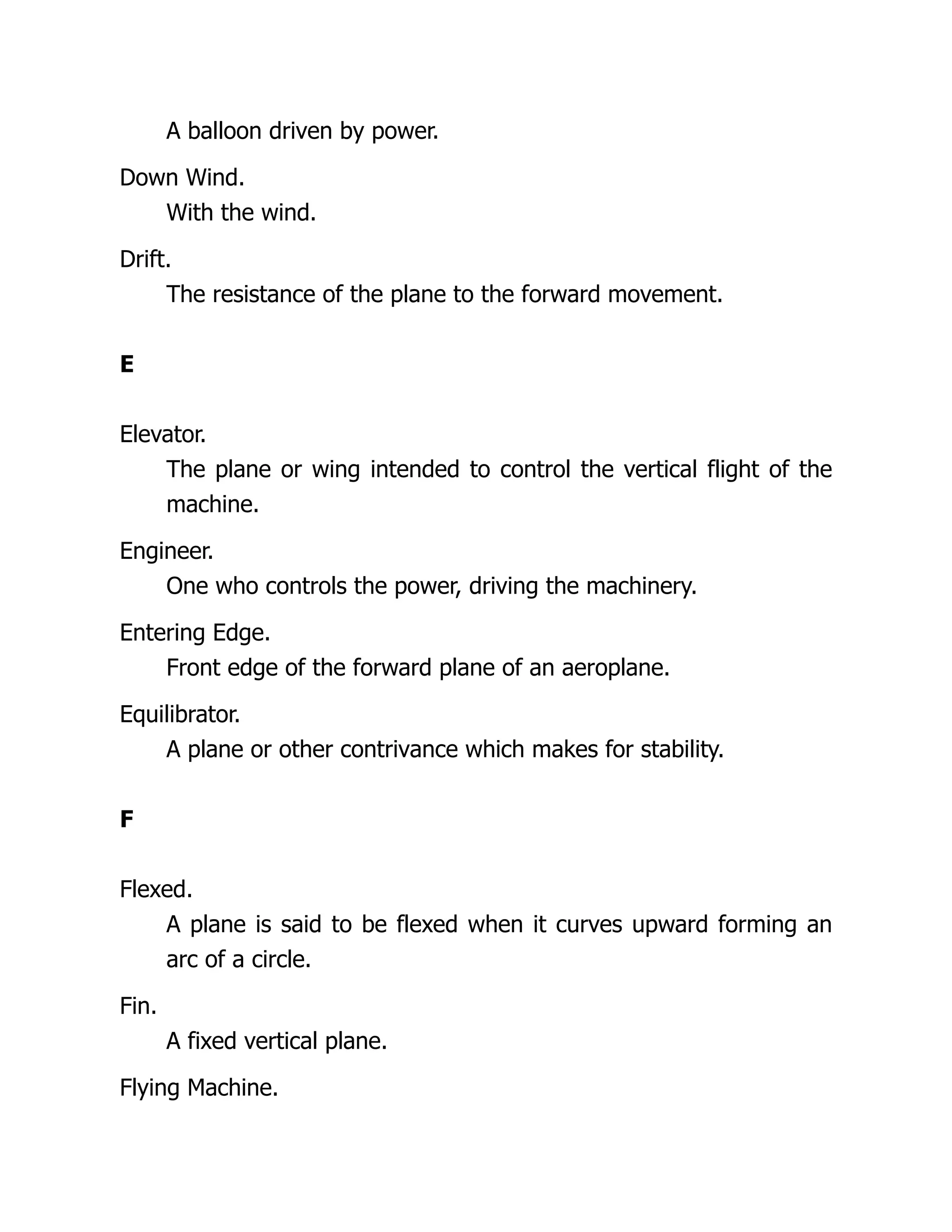 A balloon driven by power.
Down Wind.
With the wind.
Drift.
The resistance of the plane to the forward movement.
E
Elevator.
The plane or wing intended to control the vertical flight of the
machine.
Engineer.
One who controls the power, driving the machinery.
Entering Edge.
Front edge of the forward plane of an aeroplane.
Equilibrator.
A plane or other contrivance which makes for stability.
F
Flexed.
A plane is said to be flexed when it curves upward forming an
arc of a circle.
Fin.
A fixed vertical plane.
Flying Machine.
 