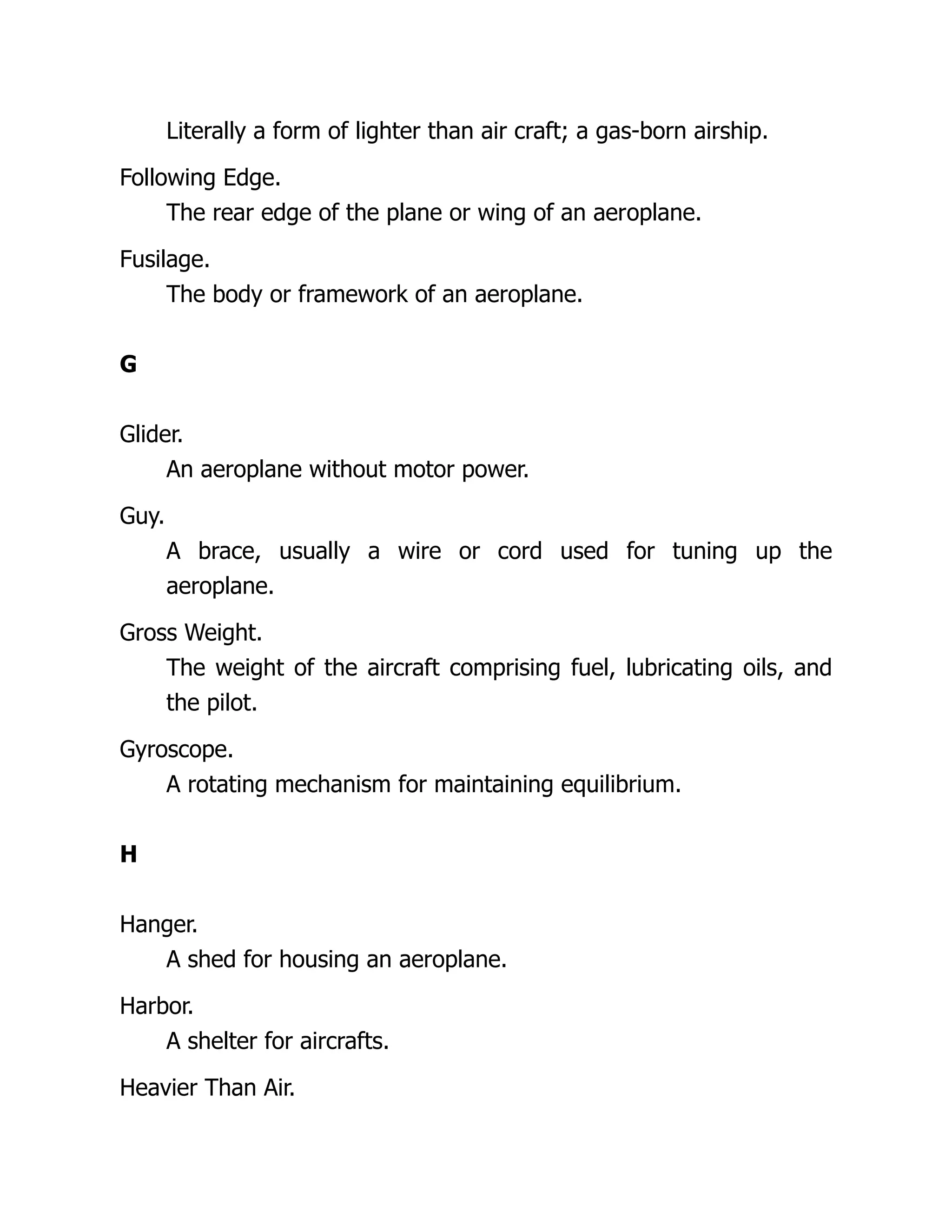 Literally a form of lighter than air craft; a gas-born airship.
Following Edge.
The rear edge of the plane or wing of an aeroplane.
Fusilage.
The body or framework of an aeroplane.
G
Glider.
An aeroplane without motor power.
Guy.
A brace, usually a wire or cord used for tuning up the
aeroplane.
Gross Weight.
The weight of the aircraft comprising fuel, lubricating oils, and
the pilot.
Gyroscope.
A rotating mechanism for maintaining equilibrium.
H
Hanger.
A shed for housing an aeroplane.
Harbor.
A shelter for aircrafts.
Heavier Than Air.
 