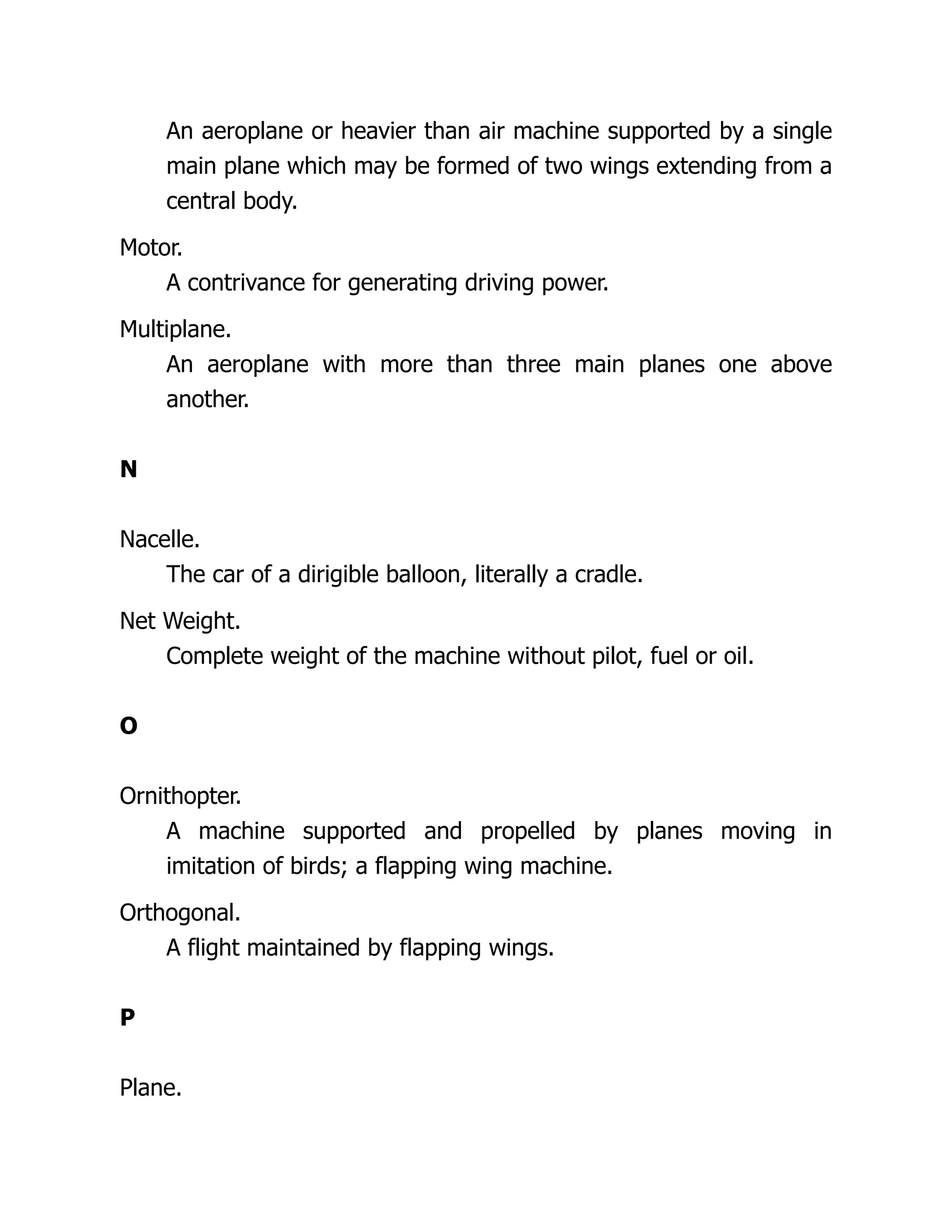 An aeroplane or heavier than air machine supported by a single
main plane which may be formed of two wings extending from a
central body.
Motor.
A contrivance for generating driving power.
Multiplane.
An aeroplane with more than three main planes one above
another.
N
Nacelle.
The car of a dirigible balloon, literally a cradle.
Net Weight.
Complete weight of the machine without pilot, fuel or oil.
O
Ornithopter.
A machine supported and propelled by planes moving in
imitation of birds; a flapping wing machine.
Orthogonal.
A flight maintained by flapping wings.
P
Plane.
 