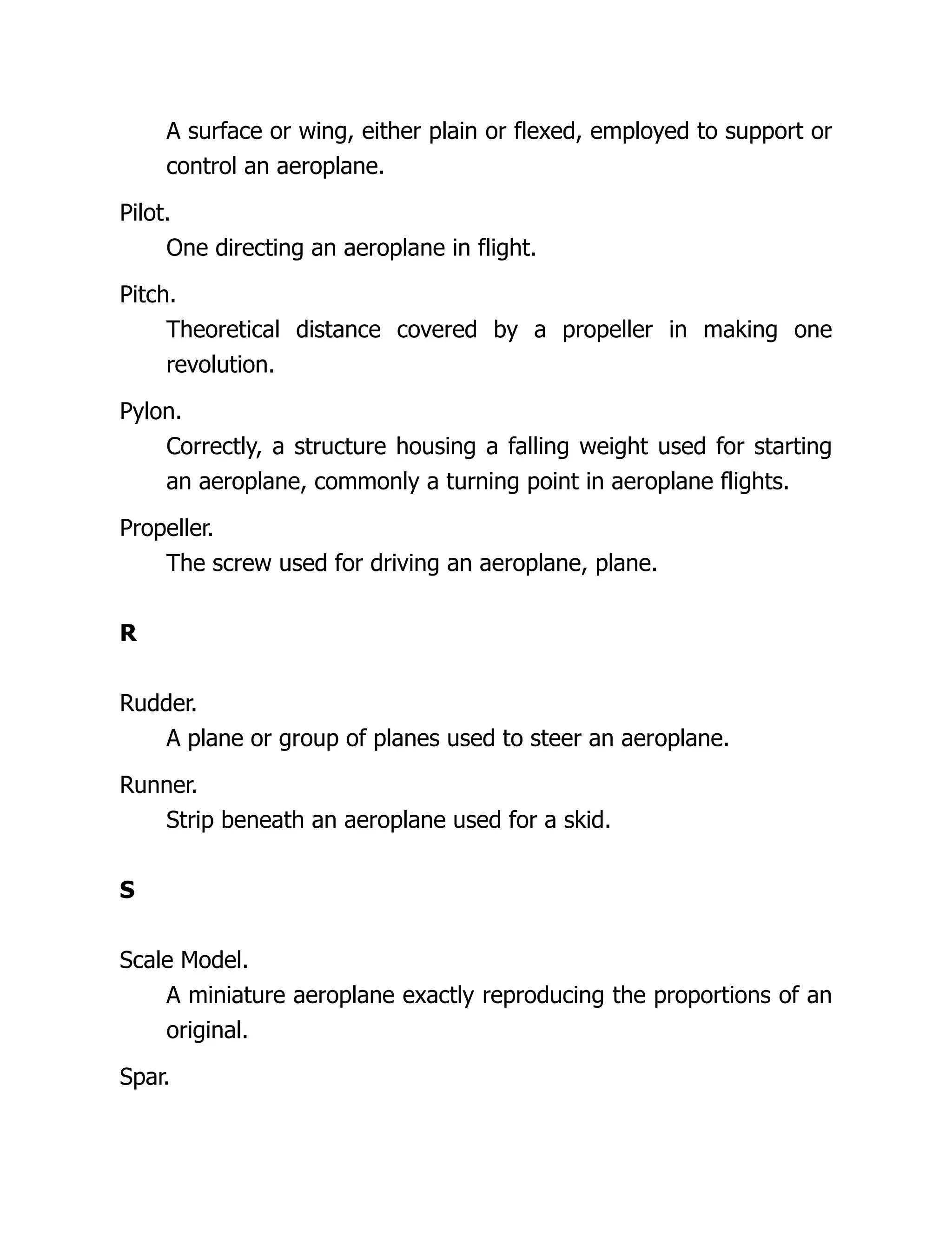 A surface or wing, either plain or flexed, employed to support or
control an aeroplane.
Pilot.
One directing an aeroplane in flight.
Pitch.
Theoretical distance covered by a propeller in making one
revolution.
Pylon.
Correctly, a structure housing a falling weight used for starting
an aeroplane, commonly a turning point in aeroplane flights.
Propeller.
The screw used for driving an aeroplane, plane.
R
Rudder.
A plane or group of planes used to steer an aeroplane.
Runner.
Strip beneath an aeroplane used for a skid.
S
Scale Model.
A miniature aeroplane exactly reproducing the proportions of an
original.
Spar.
 