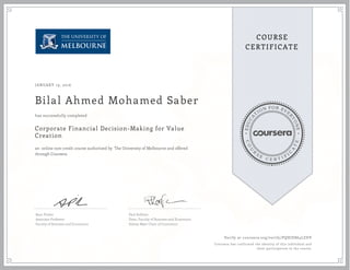 EDUCA
T
ION FOR EVE
R
YONE
CO
U
R
S
E
C E R T I F
I
C
A
TE
COURSE
CERTIFICATE
JANUARY 19, 2016
Bilal Ahmed Mohamed Saber
Corporate Financial Decision-Making for Value
Creation
an online non-credit course authorized by The University of Melbourne and offered
through Coursera
has successfully completed
Sean Pinder
Associate Professor
Faculty of Business and Economics
Paul Kofman
Dean, Faculty of Business and Economics
Sidney Myer Chair of Commerce
Verify at coursera.org/verify/PQHJE864LZDV
Coursera has confirmed the identity of this individual and
their participation in the course.
 